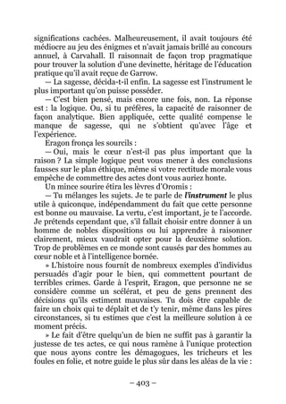 – 403 – 
significations cachées. Malheureusement, il avait toujours été médiocre au jeu des énigmes et n’avait jamais brillé au concours annuel, à Carvahall. Il raisonnait de façon trop pragmatique pour trouver la solution d’une devinette, héritage de l’éducation pratique qu’il avait reçue de Garrow. 
— La sagesse, décida-t-il enfin. La sagesse est l’instrument le plus important qu’on puisse posséder. 
— C’est bien pensé, mais encore une fois, non. La réponse est : la logique. Ou, si tu préfères, la capacité de raisonner de façon analytique. Bien appliquée, cette qualité compense le manque de sagesse, qui ne s’obtient qu’avec l’âge et l’expérience. 
Eragon fronça les sourcils : 
— Oui, mais le coeur n’est-il pas plus important que la raison ? La simple logique peut vous mener à des conclusions fausses sur le plan éthique, même si votre rectitude morale vous empêche de commettre des actes dont vous auriez honte. 
Un mince sourire étira les lèvres d’Oromis : 
— Tu mélanges les sujets. Je te parle de l’instrument le plus utile à quiconque, indépendamment du fait que cette personne est bonne ou mauvaise. La vertu, c’est important, je te l’accorde. Je prétends cependant que, s’il fallait choisir entre donner à un homme de nobles dispositions ou lui apprendre à raisonner clairement, mieux vaudrait opter pour la deuxième solution. Trop de problèmes en ce monde sont causés par des hommes au coeur noble et à l’intelligence bornée. 
» L’histoire nous fournit de nombreux exemples d’individus persuadés d’agir pour le bien, qui commettent pourtant de terribles crimes. Garde à l’esprit, Eragon, que personne ne se considère comme un scélérat, et peu de gens prennent des décisions qu’ils estiment mauvaises. Tu dois être capable de faire un choix qui te déplaît et de t’y tenir, même dans les pires circonstances, si tu estimes que c’est la meilleure solution à ce moment précis. 
» Le fait d’être quelqu’un de bien ne suffit pas à garantir la justesse de tes actes, ce qui nous ramène à l’unique protection que nous ayons contre les démagogues, les tricheurs et les foules en folie, et notre guide le plus sûr dans les aléas de la vie :  