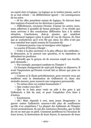 – 404 – 
un esprit clair et logique. La logique ne te trahira jamais, sauf si tu as mal estimé – ou délibérément ignoré – les conséquences de tes actes. 
— Si les elfes possèdent autant de logique, ils doivent donc être toujours d’accord sur les décisions à prendre. 
— Difficilement, reconnut Oromis. Comme les autres races, nous adhérons à quantité de beaux principes ; il en résulte que nous arrivons à des conclusions différentes face à la même situation. Conclusions, dois-je ajouter, qui semblent parfaitement logiques selon le point de vue de chacun. Et, bien que je souhaiterais qu’il n’en fût pas ainsi, les elfes n’ont pas tous entraîné leur esprit comme ils l’auraient dû. 
— Comment pensez-vous m’enseigner cette logique ? 
Le sourire d’Oromis s’élargit : 
— Grâce à la plus ancienne et la plus efficace des méthodes : la discussion, je te poserai une question, et tu répondras en défendant tes positions. 
Il attendit que le garçon ait de nouveau empli son écuelle, puis demanda : 
— Par exemple, pourquoi combats-tu l’Empire ? 
Ce brusque changement de sujet prit Eragon au dépourvu. Il avait l’impression qu’Oromis n’avait fait ce détour que pour en arriver là. 
— Comme je le disais précédemment, pour secourir ceux qui souffrent sous la domination de Galbatorix et, dans une moindre mesure, pour assouvir une vengeance personnelle. 
— Tu mènes donc un combat humanitaire ? 
— Que voulez-vous dire ? 
— Que tu te bats pour venir en aide à des gens à qui Galbatorix a fait du mal, et pour l’empêcher d’en faire à d’autres. 
— Exactement. 
— Ah ! Mais réponds à ceci, mon jeune Dragonnier : ta guerre contre Galbatorix causera-t-elle plus de souffrances qu’elle n’en empêchera ? La plupart des habitants de l’Empire vivent normalement, ils ont des existences fécondes, que la folie du roi ne met pas en péril. Comment justifieras-tu l’invasion de leurs terres, la destruction de leurs foyers, le massacre de leurs  