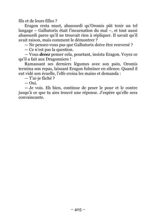 – 405 – 
fils et de leurs filles ? 
Eragon resta muet, abasourdi qu’Oromis pût tenir un tel langage – Galbatorix était l’incarnation du mal –, et tout aussi abasourdi parce qu’il ne trouvait rien à répliquer. Il savait qu’il avait raison, mais comment le démontrer ? 
— Ne pensez-vous pas que Galbatorix doive être renversé ? 
— Ce n’est pas la question. 
— Vous devez penser cela, pourtant, insista Eragon. Voyez ce qu’il a fait aux Dragonniers ! 
Ramassant ses derniers légumes avec son pain, Oromis termina son repas, laissant Eragon fulminer en silence. Quand il eut vidé son écuelle, l’elfe croisa les mains et demanda : 
— T’ai-je fâché ? 
— Oui. 
— Je vois. Eh bien, continue de peser le pour et le contre jusqu’à ce que tu aies trouvé une réponse. J’espère qu’elle sera convaincante.  