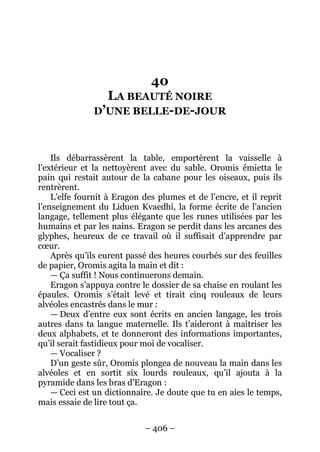 – 406 – 
40 LA BEAUTÉ NOIRE D’UNE BELLE-DE-JOUR 
Ils débarrassèrent la table, emportèrent la vaisselle à l’extérieur et la nettoyèrent avec du sable. Oromis émietta le pain qui restait autour de la cabane pour les oiseaux, puis ils rentrèrent. 
L’elfe fournit à Eragon des plumes et de l’encre, et il reprit l’enseignement du Liduen Kvaedhí, la forme écrite de l’ancien langage, tellement plus élégante que les runes utilisées par les humains et par les nains. Eragon se perdit dans les arcanes des glyphes, heureux de ce travail où il suffisait d’apprendre par coeur. 
Après qu’ils eurent passé des heures courbés sur des feuilles de papier, Oromis agita la main et dit : 
— Ça suffit ! Nous continuerons demain. 
Eragon s’appuya contre le dossier de sa chaise en roulant les épaules. Oromis s’était levé et tirait cinq rouleaux de leurs alvéoles encastrés dans le mur : 
— Deux d’entre eux sont écrits en ancien langage, les trois autres dans ta langue maternelle. Ils t’aideront à maîtriser les deux alphabets, et te donneront des informations importantes, qu’il serait fastidieux pour moi de vocaliser. 
— Vocaliser ? 
D’un geste sûr, Oromis plongea de nouveau la main dans les alvéoles et en sortit six lourds rouleaux, qu’il ajouta à la pyramide dans les bras d’Eragon : 
— Ceci est un dictionnaire. Je doute que tu en aies le temps, mais essaie de lire tout ça.  