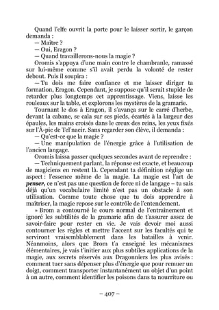 – 407 – 
Quand l’elfe ouvrit la porte pour le laisser sortir, le garçon demanda : 
— Maître ? 
— Oui, Eragon ? 
— Quand travaillerons-nous la magie ? 
Oromis s’appuya d’une main contre le chambranle, ramassé sur lui-même comme s’il avait perdu la volonté de rester debout. Puis il soupira : 
— Tu dois me faire confiance et me laisser diriger ta formation, Eragon. Cependant, je suppose qu’il serait stupide de retarder plus longtemps cet apprentissage. Viens, laisse les rouleaux sur la table, et explorons les mystères de la gramarie. 
Tournant le dos à Eragon, il s’avança sur le carré d’herbe, devant la cabane, se cala sur ses pieds, écartés à la largeur des épaules, les mains croisés dans le creux des reins, les yeux fixés sur l’À-pic de Tel’naeír. Sans regarder son élève, il demanda : 
— Qu’est-ce que la magie ? 
— Une manipulation de l’énergie grâce à l’utilisation de l’ancien langage. 
Oromis laissa passer quelques secondes avant de reprendre : 
— Techniquement parlant, la réponse est exacte, et beaucoup de magiciens en restent là. Cependant ta définition néglige un aspect : l’essence même de la magie. La magie est l’art de penser, ce n’est pas une question de force ni de langage – tu sais déjà qu’un vocabulaire limité n’est pas un obstacle à son utilisation. Comme toute chose que tu dois apprendre à maîtriser, la magie repose sur le contrôle de l’entendement. 
» Brom a contourné le cours normal de l’entraînement et ignoré les subtilités de la gramarie afin de t’assurer assez de savoir-faire pour rester en vie. Je vais devoir moi aussi contourner les règles et mettre l’accent sur les facultés qui te serviront vraisemblablement dans les batailles à venir. Néanmoins, alors que Brom t’a enseigné les mécanismes élémentaires, je vais t’initier aux plus subtiles applications de la magie, aux secrets réservés aux Dragonniers les plus avisés : comment tuer sans dépenser plus d’énergie que pour remuer un doigt, comment transporter instantanément un objet d’un point à un autre, comment identifier les poisons dans ta nourriture ou  