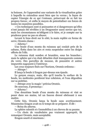 – 408 – 
ta boisson. Je t’apprendrai une variante de la visualisation grâce à laquelle tu entendras aussi bien que tu verras ; la façon de capter l’énergie de ce qui t’entoure, préservant de ce fait tes propres forces ; et enfin le moyen de potentialiser ces forces de toutes les manières possibles. 
» Ces techniques sont si puissantes et si dangereuses qu’elles n’ont jamais été révélées à un Dragonnier aussi novice que toi, mais les circonstances m’obligent à le faire, et je compte sur ta prudence pour ne pas en abuser. 
Levant le bras droit sur le côté, la main repliée en forme de serre, Oromis clama : 
— Adurna ! 
Une boule d’eau monta du ruisseau qui coulait près de la cabane, flotta dans les airs et resta suspendue entre les doigts offerts de l’elfe. 
Le ruisseau était sombre et brunâtre, sous les branches ; mais la sphère qui s’en était détachée était transparente comme du verre. Des parcelles de mousse, de poussière et autres impuretés nageaient à l’intérieur. 
Les yeux toujours fixés sur l’horizon, Oromis ordonna : 
— Attrape ! 
Il lança la boule à Eragon par-dessus son épaule. 
Le garçon essaya, mais, dès qu’il toucha la surface de la boule, les molécules perdirent leur cohésion, et l’eau dégoulina sur sa poitrine. 
— Attrape avec la magie ! précisa Oromis. 
De nouveau, il prononça : 
— Adurna ! 
Une deuxième boule d’eau monta du ruisseau et vint se poser dans ses mains, tel un faucon dressé obéissant à son maître. 
Cette fois, Oromis lança la boule sans avertissement. Néanmoins Eragon avait eu le temps de se préparer. Il dit : 
— Reisa du adurna. 
La sphère ralentit et s’immobilisa à un cheveu de sa paume. 
— Un choix de vocabulaire pas vraiment approprié, fit remarquer Oromis, mais acceptable. 
Eragon sourit et murmura :  