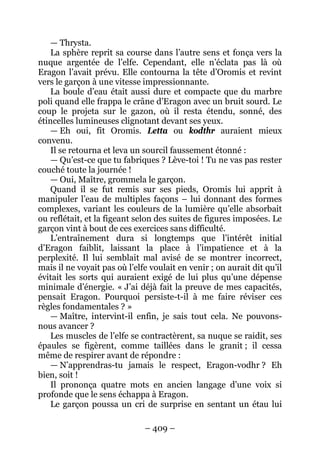 – 409 – 
— Thrysta. 
La sphère reprit sa course dans l’autre sens et fonça vers la nuque argentée de l’elfe. Cependant, elle n’éclata pas là où Eragon l’avait prévu. Elle contourna la tête d’Oromis et revint vers le garçon à une vitesse impressionnante. 
La boule d’eau était aussi dure et compacte que du marbre poli quand elle frappa le crâne d’Eragon avec un bruit sourd. Le coup le projeta sur le gazon, où il resta étendu, sonné, des étincelles lumineuses clignotant devant ses yeux. 
— Eh oui, fit Oromis. Letta ou kodthr auraient mieux convenu. 
Il se retourna et leva un sourcil faussement étonné : 
— Qu’est-ce que tu fabriques ? Lève-toi ! Tu ne vas pas rester couché toute la journée ! 
— Oui, Maître, grommela le garçon. 
Quand il se fut remis sur ses pieds, Oromis lui apprit à manipuler l’eau de multiples façons – lui donnant des formes complexes, variant les couleurs de la lumière qu’elle absorbait ou reflétait, et la figeant selon des suites de figures imposées. Le garçon vint à bout de ces exercices sans difficulté. 
L’entraînement dura si longtemps que l’intérêt initial d’Eragon faiblit, laissant la place à l’impatience et à la perplexité. Il lui semblait mal avisé de se montrer incorrect, mais il ne voyait pas où l’elfe voulait en venir ; on aurait dit qu’il évitait les sorts qui auraient exigé de lui plus qu’une dépense minimale d’énergie. « J’ai déjà fait la preuve de mes capacités, pensait Eragon. Pourquoi persiste-t-il à me faire réviser ces règles fondamentales ? » 
—Maître, intervint-il enfin, je sais tout cela. Ne pouvons- nous avancer ? 
Les muscles de l’elfe se contractèrent, sa nuque se raidit, ses épaules se figèrent, comme taillées dans le granit ; il cessa même de respirer avant de répondre : 
— N’apprendras-tu jamais le respect, Eragon-vodhr ? Eh bien, soit ! 
Il prononça quatre mots en ancien langage d’une voix si profonde que le sens échappa à Eragon. 
Le garçon poussa un cri de surprise en sentant un étau lui  
