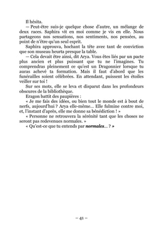– 41 – 
Il hésita. 
— Peut-être suis-je quelque chose d’autre, un mélange de deux races. Saphira vit en moi comme je vis en elle. Nous partageons nos sensations, nos sentiments, nos pensées, au point de n’être qu’un seul esprit. 
Saphira approuva, hochant la tête avec tant de conviction que son museau heurta presque la table. 
— Cela devait être ainsi, dit Arya. Vous êtes liés par un pacte plus ancien et plus puissant que tu ne l’imagines. Tu comprendras pleinement ce qu’est un Dragonnier lorsque tu auras achevé ta formation. Mais il faut d’abord que les funérailles soient célébrées. En attendant, puissent les étoiles veiller sur toi ! 
Sur ses mots, elle se leva et disparut dans les profondeurs obscures de la bibliothèque. 
Eragon battit des paupières : 
« Je me fais des idées, ou bien tout le monde est à bout de nerfs, aujourd’hui ? Arya elle-même… Elle fulmine contre moi, et, l’instant d’après, elle me donne sa bénédiction ! » 
« Personne ne retrouvera la sérénité tant que les choses ne seront pas redevenues normales. » 
« Qu’est-ce que tu entends par normales… ? »  