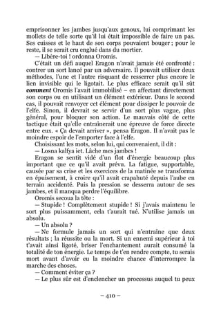 – 410 – 
emprisonner les jambes jusqu’aux genoux, lui comprimant les mollets de telle sorte qu’il lui était impossible de faire un pas. Ses cuisses et le haut de son corps pouvaient bouger ; pour le reste, il se serait cru englué dans du mortier. 
— Libère-toi ! ordonna Oromis. 
C’était un défi auquel Eragon n’avait jamais été confronté : contrer un sort lancé par un adversaire. Il pouvait utiliser deux méthodes, l’une et l’autre risquant de resserrer plus encore le lien invisible qui le ligotait. Le plus efficace serait qu’il sût comment Oromis l’avait immobilisé – en affectant directement son corps ou en utilisant un élément extérieur. Dans le second cas, il pouvait renvoyer cet élément pour dissiper le pouvoir de l’elfe. Sinon, il devrait se servir d’un sort plus vague, plus général, pour bloquer son action. Le mauvais côté de cette tactique était qu’elle entraînerait une épreuve de force directe entre eux. « Ça devait arriver », pensa Eragon. Il n’avait pas le moindre espoir de l’emporter face à l’elfe. 
Choisissant les mots, selon lui, qui convenaient, il dit : 
— Losna kalfya iet. Lâche mes jambes ! 
Eragon se sentit vidé d’un flot d’énergie beaucoup plus important que ce qu’il avait prévu. La fatigue, supportable, causée par sa crise et les exercices de la matinée se transforma en épuisement, à croire qu’il avait crapahuté depuis l’aube en terrain accidenté. Puis la pression se desserra autour de ses jambes, et il manqua perdre l’équilibre. 
Oromis secoua la tête : 
— Stupide ! Complètement stupide ! Si j’avais maintenu le sort plus puissamment, cela t’aurait tué. N’utilise jamais un absolu. 
— Un absolu ? 
— Ne formule jamais un sort qui n’entraîne que deux résultats ; la réussite ou la mort. Si un ennemi supérieur à toi t’avait ainsi ligoté, briser l’enchantement aurait consumé la totalité de ton énergie. Le temps de t’en rendre compte, tu serais mort avant d’avoir eu la moindre chance d’interrompre la marche des choses. 
— Comment éviter ça ? 
— Le plus sûr est d’enclencher un processus auquel tu peux  