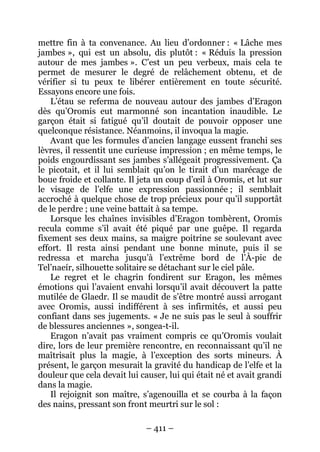 – 411 – 
mettre fin à ta convenance. Au lieu d’ordonner : « Lâche mes jambes », qui est un absolu, dis plutôt : « Réduis la pression autour de mes jambes ». C’est un peu verbeux, mais cela te permet de mesurer le degré de relâchement obtenu, et de vérifier si tu peux te libérer entièrement en toute sécurité. Essayons encore une fois. 
L’étau se referma de nouveau autour des jambes d’Eragon dès qu’Oromis eut marmonné son incantation inaudible. Le garçon était si fatigué qu’il doutait de pouvoir opposer une quelconque résistance. Néanmoins, il invoqua la magie. 
Avant que les formules d’ancien langage eussent franchi ses lèvres, il ressentit une curieuse impression ; en même temps, le poids engourdissant ses jambes s’allégeait progressivement. Ça le picotait, et il lui semblait qu’on le tirait d’un marécage de boue froide et collante. Il jeta un coup d’oeil à Oromis, et lut sur le visage de l’elfe une expression passionnée ; il semblait accroché à quelque chose de trop précieux pour qu’il supportât de le perdre ; une veine battait à sa tempe. 
Lorsque les chaînes invisibles d’Eragon tombèrent, Oromis recula comme s’il avait été piqué par une guêpe. Il regarda fixement ses deux mains, sa maigre poitrine se soulevant avec effort. Il resta ainsi pendant une bonne minute, puis il se redressa et marcha jusqu’à l’extrême bord de l’À-pic de Tel’naeír, silhouette solitaire se détachant sur le ciel pâle. 
Le regret et le chagrin fondirent sur Eragon, les mêmes émotions qui l’avaient envahi lorsqu’il avait découvert la patte mutilée de Glaedr. Il se maudit de s’être montré aussi arrogant avec Oromis, aussi indifférent à ses infirmités, et aussi peu confiant dans ses jugements. « Je ne suis pas le seul à souffrir de blessures anciennes », songea-t-il. 
Eragon n’avait pas vraiment compris ce qu’Oromis voulait dire, lors de leur première rencontre, en reconnaissant qu’il ne maîtrisait plus la magie, à l’exception des sorts mineurs. À présent, le garçon mesurait la gravité du handicap de l’elfe et la douleur que cela devait lui causer, lui qui était né et avait grandi dans la magie. 
Il rejoignit son maître, s’agenouilla et se courba à la façon des nains, pressant son front meurtri sur le sol :  