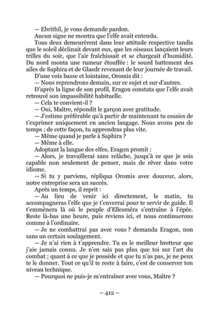 – 412 – 
— Ebrithil, je vous demande pardon. 
Aucun signe ne montra que l’elfe avait entendu. 
Tous deux demeurèrent dans leur attitude respective tandis que le soleil déclinait devant eux, que les oiseaux lançaient leurs trilles du soir, que l’air fraîchissait et se chargeait d’humidité. Du nord monta une rumeur étouffée : le sourd battement des ailes de Saphira et de Glaedr revenant de leur journée de travail. 
D’une voix basse et lointaine, Oromis dit : 
— Nous reprendrons demain, sur ce sujet et sur d’autres. 
D’après la ligne de son profil, Eragon constata que l’elfe avait retrouvé son impassibilité habituelle. 
— Cela te convient-il ? 
— Oui, Maître, répondit le garçon avec gratitude. 
— J’estime préférable qu’à partir de maintenant tu essaies de t’exprimer uniquement en ancien langage. Nous avons peu de temps ; de cette façon, tu apprendras plus vite. 
— Même quand je parle à Saphira ? 
— Même à elle. 
Adoptant la langue des elfes, Eragon promit : 
— Alors, je travaillerai sans relâche, jusqu’à ce que je sois capable non seulement de penser, mais de rêver dans votre idiome. 
— Si tu y parviens, répliqua Oromis avec douceur, alors, notre entreprise sera un succès. 
Après un temps, il reprit : 
— Au lieu de venir ici directement, le matin, tu accompagneras l’elfe que je t’enverrai pour te servir de guide. Il t’emmènera là où le peuple d’Ellesméra s’entraîne à l’épée. Reste là-bas une heure, puis reviens ici, et nous continuerons comme à l’ordinaire. 
— Je ne combattrai pas avec vous ? demanda Eragon, non sans un certain soulagement. 
— Je n’ai rien à t’apprendre. Tu es le meilleur bretteur que j’aie jamais connu. Je n’en sais pas plus que toi sur l’art du combat ; quant à ce que je possède et que tu n’as pas, je ne peux te le donner. Tout ce qu’il te reste à faire, c’est de conserver ton niveau technique. 
— Pourquoi ne puis-je m’entraîner avec vous, Maître ?  