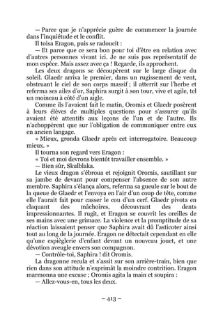 – 413 – 
— Parce que je n’apprécie guère de commencer la journée dans l’inquiétude et le conflit. 
Il toisa Eragon, puis se radoucit : 
— Et parce que ce sera bon pour toi d’être en relation avec d’autres personnes vivant ici. Je ne suis pas représentatif de mon espèce. Mais assez avec ça ! Regarde, ils approchent. 
Les deux dragons se découpèrent sur le large disque du soleil. Glaedr arriva le premier, dans un rugissement de vent, obstruant le ciel de son corps massif ; il atterrit sur l’herbe et referma ses ailes d’or, Saphira surgit à son tour, vive et agile, tel un moineau à côté d’un aigle. 
Comme ils l’avaient fait le matin, Oromis et Glaedr posèrent à leurs élèves de multiples questions pour s’assurer qu’ils avaient été attentifs aux leçons de l’un et de l’autre. Ils n’achoppèrent que sur l’obligation de communiquer entre eux en ancien langage. 
« Mieux, gronda Glaedr après cet interrogatoire. Beaucoup mieux. » 
Il tourna son regard vers Eragon : 
« Toi et moi devrons bientôt travailler ensemble. » 
— Bien sûr, Skulblaka. 
Le vieux dragon s’ébroua et rejoignit Oromis, sautillant sur sa jambe de devant pour compenser l’absence de son autre membre. Saphira s’élança alors, referma sa gueule sur le bout de la queue de Glaedr et l’envoya en l’air d’un coup de tête, comme elle l’aurait fait pour casser le cou d’un cerf. Glaedr pivota en claquant des mâchoires, découvrant des dents impressionnantes. Il rugit, et Eragon se couvrit les oreilles de ses mains avec une grimace. La violence et la promptitude de sa réaction laissaient penser que Saphira avait dû l’asticoter ainsi tout au long de la journée. Eragon ne détectait cependant en elle qu’une espièglerie d’enfant devant un nouveau jouet, et une dévotion aveugle envers son compagnon. 
— Contrôle-toi, Saphira ! dit Oromis. 
La dragonne recula et s’assit sur son arrière-train, bien que rien dans son attitude n’exprimât la moindre contrition. Eragon marmonna une excuse ; Oromis agita la main et soupira : 
— Allez-vous-en, tous les deux.  
