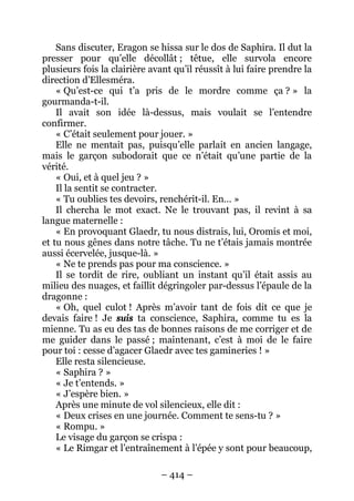 – 414 – 
Sans discuter, Eragon se hissa sur le dos de Saphira. Il dut la presser pour qu’elle décollât ; têtue, elle survola encore plusieurs fois la clairière avant qu’il réussît à lui faire prendre la direction d’Ellesméra. 
« Qu’est-ce qui t’a pris de le mordre comme ça ? » la gourmanda-t-il. 
Il avait son idée là-dessus, mais voulait se l’entendre confirmer. 
« C’était seulement pour jouer. » 
Elle ne mentait pas, puisqu’elle parlait en ancien langage, mais le garçon subodorait que ce n’était qu’une partie de la vérité. 
« Oui, et à quel jeu ? » 
Il la sentit se contracter. 
« Tu oublies tes devoirs, renchérit-il. En… » 
Il chercha le mot exact. Ne le trouvant pas, il revint à sa langue maternelle : 
« En provoquant Glaedr, tu nous distrais, lui, Oromis et moi, et tu nous gênes dans notre tâche. Tu ne t’étais jamais montrée aussi écervelée, jusque-là. » 
« Ne te prends pas pour ma conscience. » 
Il se tordit de rire, oubliant un instant qu’il était assis au milieu des nuages, et faillit dégringoler par-dessus l’épaule de la dragonne : 
« Oh, quel culot ! Après m’avoir tant de fois dit ce que je devais faire ! Je suis ta conscience, Saphira, comme tu es la mienne. Tu as eu des tas de bonnes raisons de me corriger et de me guider dans le passé ; maintenant, c’est à moi de le faire pour toi : cesse d’agacer Glaedr avec tes gamineries ! » 
Elle resta silencieuse. 
« Saphira ? » 
« Je t’entends. » 
« J’espère bien. » 
Après une minute de vol silencieux, elle dit : 
« Deux crises en une journée. Comment te sens-tu ? » 
« Rompu. » 
Le visage du garçon se crispa : 
« Le Rimgar et l’entraînement à l’épée y sont pour beaucoup,  