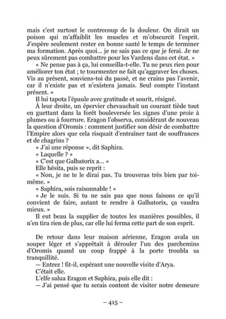 – 415 – 
mais c’est surtout le contrecoup de la douleur. On dirait un poison qui m’affaiblit les muscles et m’obscurcit l’esprit. J’espère seulement rester en bonne santé le temps de terminer ma formation. Après quoi… je ne sais pas ce que je ferai. Je ne peux sûrement pas combattre pour les Vardens dans cet état. » 
« Ne pense pas à ça, lui conseilla-t-elle. Tu ne peux rien pour améliorer ton état ; te tourmenter ne fait qu’aggraver les choses. Vis au présent, souviens-toi du passé, et ne crains pas l’avenir, car il n’existe pas et n’existera jamais. Seul compte l’instant présent. » 
Il lui tapota l’épaule avec gratitude et sourit, résigné. 
À leur droite, un épervier chevauchait un courant tiède tout en guettant dans la forêt bouleversée les signes d’une proie à plumes ou à fourrure. Eragon l’observa, considérant de nouveau la question d’Oromis : comment justifier son désir de combattre l’Empire alors que cela risquait d’entraîner tant de souffrances et de chagrins ? 
« J’ai une réponse », dit Saphira. 
« Laquelle ? » 
« C’est que Galbatorix a… » 
Elle hésita, puis se reprit : 
« Non, je ne te le dirai pas. Tu trouveras très bien par toi- même. » 
« Saphira, sois raisonnable ! » 
« Je le suis. Si tu ne sais pas que nous faisons ce qu’il convient de faire, autant te rendre à Galbatorix, ça vaudra mieux. » 
Il eut beau la supplier de toutes les manières possibles, il n’en tira rien de plus, car elle lui ferma cette part de son esprit. 
De retour dans leur maison aérienne, Eragon avala un souper léger et s’apprêtait à dérouler l’un des parchemins d’Oromis quand un coup frappé à la porte troubla sa tranquillité. 
— Entrez ! fit-il, espérant une nouvelle visite d’Arya. 
C’était elle. 
L’elfe salua Eragon et Saphira, puis elle dit : 
— J’ai pensé que tu serais content de visiter notre demeure  