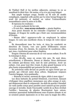 – 416 – 
de Tialdarí Hall et les jardins adjacents, puisque tu en as manifesté le désir hier. Du moins, si tu n’es pas trop fatigué. 
Son ample tunique rouge, brodée au fil noir de motifs compliqués, rappelait celle portée par la reine lorsqu’Eragon lui avait été présenté, et mettait en valeur l’extraordinaire ressemblance entre la mère et la fille. 
Il repoussa les rouleaux : 
— Je serai enchanté de les voir. 
« Il veut dire : nous serons enchantés », ajouta Saphira. 
Arya parut étonnée de les entendre s’exprimer en ancien langage, et Eragon lui confia que c’était une recommandation d’Oromis. 
— Bonne idée ! approuva-t-elle en employant la même langue. Ce sera une excellente chose, le temps de votre séjour ici. 
Ils descendirent tous les trois, et Arya les conduisit en direction de l’ouest, vers une partie d’Ellesméra encore inconnue d’eux. En chemin, ils croisèrent de nombreux elfes, qui, tous, s’arrêtaient pour saluer Saphira. 
Eragon s’étonna de nouveau de ne voir aucun enfant. Il en fit la remarque à Arya. 
— Oui, dit-elle, nous en avons très peu. Ils sont deux, actuellement, à Ellesméra, Dusan et Alanna. Nous chérissons les enfants par-dessus tout, tant ils sont précieux. Avoir un enfant, c’est, pour tout être vivant, le plus grand honneur et la plus haute responsabilité qui puissent lui être accordés. 
Ils arrivèrent enfin devant un porche en ogive fermé par un portail, qui s’élevait entre deux arbres. Employant toujours l’ancien langage, Arya psalmodia : 
— Branche et racine, sarment de vigne, obéis à mon signe ! 
Les deux battants du portail frémirent, s’ouvrirent, laissant s’échapper deux papillons monarques aux ailes orange et noir, qui disparurent dans le crépuscule. Au-delà du porche s’étendait un vaste jardin conçu pour paraître aussi naturel qu’une prairie sauvage et inviolée. Seule l’incroyable variété de sa flore révélait l’artifice ; beaucoup de plantes fleurissaient hors saison, certaines poussaient habituellement sous d’autres climats et ne se seraient jamais épanouies en ce lieu sans la magie des elfes.  