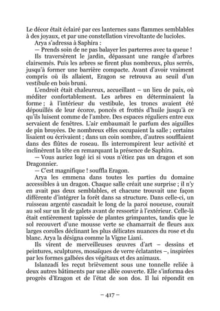 – 417 – 
Le décor était éclairé par ces lanternes sans flammes semblables à des joyaux, et par une constellation virevoltante de lucioles. 
Arya s’adressa à Saphira : 
— Prends soin de ne pas balayer les parterres avec ta queue ! 
Ils traversèrent le jardin, dépassant une rangée d’arbres clairsemés. Puis les arbres se firent plus nombreux, plus serrés, jusqu’à former une barrière compacte. Avant d’avoir vraiment compris où ils allaient, Eragon se retrouva au seuil d’un vestibule en bois bruni. 
L’endroit était chaleureux, accueillant – un lieu de paix, où méditer confortablement. Les arbres en déterminaient la forme ; à l’intérieur du vestibule, les troncs avaient été dépouillés de leur écorce, poncés et frottés d’huile jusqu’à ce qu’ils luisent comme de l’ambre. Des espaces réguliers entre eux servaient de fenêtres. L’air embaumait le parfum des aiguilles de pin broyées. De nombreux elfes occupaient la salle ; certains lisaient ou écrivaient ; dans un coin sombre, d’autres soufflaient dans des flûtes de roseau. Ils interrompirent leur activité et inclinèrent la tête en remarquant la présence de Saphira. 
— Vous auriez logé ici si vous n’étiez pas un dragon et son Dragonnier. 
— C’est magnifique ! souffla Eragon. 
Arya les emmena dans toutes les parties du domaine accessibles à un dragon. Chaque salle créait une surprise ; il n’y en avait pas deux semblables, et chacune trouvait une façon différente d’intégrer la forêt dans sa structure. Dans celle-ci, un ruisseau argenté cascadait le long de la paroi noueuse, courait au sol sur un lit de galets avant de ressortir à l’extérieur. Celle-là était entièrement tapissée de plantes grimpantes, tandis que le sol recouvert d’une mousse verte se chamarrait de fleurs aux larges corolles déclinant les plus délicates nuances du rose et du blanc. Arya la désigna comme la Vigne Lianí. 
Ils virent de merveilleuses oeuvres d’art – dessins et peintures, sculptures, mosaïques de verre éclatantes –, inspirées par les formes galbées des végétaux et des animaux. 
Islanzadí les reçut brièvement sous une tonnelle reliée à deux autres bâtiments par une allée couverte. Elle s’informa des progrès d’Eragon et de l’état de son dos. Il lui répondit en  