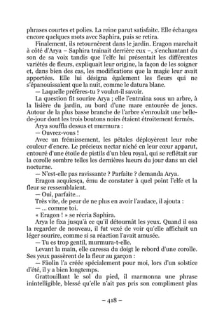 – 418 – 
phrases courtes et polies. La reine parut satisfaite. Elle échangea encore quelques mots avec Saphira, puis se retira. 
Finalement, ils retournèrent dans le jardin. Eragon marchait à côté d’Arya – Saphira traînait derrière eux –, s’enchantant du son de sa voix tandis que l’elfe lui présentait les différentes variétés de fleurs, expliquait leur origine, la façon de les soigner et, dans bien des cas, les modifications que la magie leur avait apportées. Elle lui désigna également les fleurs qui ne s’épanouissaient que la nuit, comme le datura blanc. 
— Laquelle préfères-tu ? voulut-il savoir. 
La question fit sourire Arya ; elle l’entraîna sous un arbre, à la lisière du jardin, au bord d’une mare entourée de joncs. Autour de la plus basse branche de l’arbre s’enroulait une belle- de-jour dont les trois boutons noirs étaient étroitement fermés. 
Arya souffla dessus et murmura : 
— Ouvrez-vous ! 
Avec un frémissement, les pétales déployèrent leur robe couleur d’encre. Le précieux nectar niché en leur coeur apparut, entouré d’une étoile de pistils d’un bleu royal, qui se reflétait sur la corolle sombre telles les dernières lueurs du jour dans un ciel nocturne. 
— N’est-elle pas ravissante ? Parfaite ? demanda Arya. 
Eragon acquiesça, ému de constater à quel point l’elfe et la fleur se ressemblaient. 
— Oui, parfaite… 
Très vite, de peur de ne plus en avoir l’audace, il ajouta : 
— … comme toi. 
« Eragon ! » se récria Saphira. 
Arya le fixa jusqu’à ce qu’il détournât les yeux. Quand il osa la regarder de nouveau, il fut vexé de voir qu’elle affichait un léger sourire, comme si sa réaction l’avait amusée. 
— Tu es trop gentil, murmura-t-elle. 
Levant la main, elle caressa du doigt le rebord d’une corolle. Ses yeux passèrent de la fleur au garçon : 
— Fäolin l’a créée spécialement pour moi, lors d’un solstice d’été, il y a bien longtemps. 
Grattouillant le sol du pied, il marmonna une phrase inintelligible, blessé qu’elle n’ait pas pris son compliment plus  