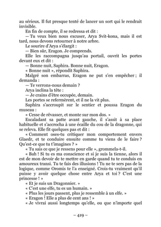 – 419 – 
au sérieux. Il fut presque tenté de lancer un sort qui le rendrait invisible. 
En fin de compte, il se redressa et dit : 
— Tu veux bien nous excuser, Arya Svit-kona, mais il est tard, nous devons retourner à notre arbre. 
Le sourire d’Arya s’élargit : 
— Bien sûr, Eragon. Je comprends. 
Elle les raccompagna jusqu’au portail, ouvrit les portes devant eux et dit : 
— Bonne nuit, Saphira. Bonne nuit, Eragon. 
« Bonne nuit », répondit Saphira. 
Malgré son embarras, Eragon ne put s’en empêcher ; il demanda : 
— Te verrons-nous demain ? 
Arya inclina la tête : 
— Je crains d’être occupée, demain. 
Les portes se refermèrent, et il ne la vit plus. 
Saphira s’accroupit sur le sentier et poussa Eragon du museau : 
« Cesse de rêvasser, et monte sur mon dos. » 
Escaladant sa patte avant gauche, il s’assit à sa place habituelle et s’accrocha à une écaille du cou de la dragonne, qui se releva. Elle fit quelques pas et dit : 
« Comment oses-tu critiquer mon comportement envers Glaedr, et te conduire ensuite comme tu viens de le faire ? Qu’est-ce que tu t’imagines ? » 
« Tu sais ce que je ressens pour elle », grommela-t-il. 
« Bah ! Si tu es ma conscience et si je suis la tienne, alors il est de mon devoir de te mettre en garde quand tu te conduis en amoureux transi. Tu te fais des illusions ! Tu ne te sers pas de la logique, comme Oromis te l’a enseigné. Crois-tu vraiment qu’il puisse y avoir quelque chose entre Arya et toi ? C’est une princesse ! » 
« Et je suis un Dragonnier. » 
« C’est une elfe, tu es un humain. » 
« Plus les jours passent, plus je ressemble à un elfe. » 
« Eragon ! Elle a plus de cent ans ! » 
« Je vivrai aussi longtemps qu’elle, ou que n’importe quel  