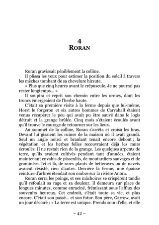 – 42 – 
4 RORAN 
Roran gravissait péniblement la colline. 
Il plissa les yeux pour estimer la position du soleil à travers les mèches tombant de sa chevelure hirsute. 
« Plus que cinq heures avant le crépuscule. Je ne pourrai pas rester longtemps… » 
Il soupira et reprit son chemin entre les ormes, dont les troncs émergeaient de l’herbe haute. 
C’était sa première visite à la ferme depuis que lui-même, Horst le forgeron et six autres hommes de Carvahall étaient venus récupérer le peu qui avait pu être sauvé dans le logis détruit et la grange brûlée. Cinq mois s’étaient écoulés avant qu’il trouve le courage de retourner sur les lieux. 
Au sommet de la colline, Roran s’arrêta et croisa les bras. Devant lui gisaient les ruines de la maison où il avait grandi. Seul un angle noirci et branlant tenait encore debout ; la végétation et les herbes folles recouvraient déjà les murs écroulés. Il ne restait rien de la grange. Les quelques arpents de terre, qu’ils avaient cultivés pendant tant d’années, étaient maintenant envahis de pissenlits, de moutardiers sauvages et de graminées. Ici et là, de rares plants de betteraves ou de navets avaient résisté, rien d’autre. Derrière la ferme, une épaisse ceinture d’arbres étendait son ombre sur la rivière Anora. 
Roran serra les poings, et ses mâchoires se crispèrent tandis qu’il refoulait sa rage et sa douleur. Il demeura sur place de longues minutes, comme enraciné, frémissant sous l’afflux des souvenirs heureux. Cet endroit, c’était toute sa vie, et plus encore. C’était son passé… et son futur. Son père, Garrow, avait un jour déclaré : « La terre est unique. Prends soin d’elle, et elle  