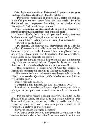 – 421 – 
Orik cligna des paupières, dévisageant le garçon de ses yeux ronds, profondément enfoncés dans les orbites : 
— Depuis que je suis exilé au milieu de t… toutes ces feuilles, je ne t’ai pas vu une seule fois ; pas une seule ! Tu m’as abandonné en compagnie des elfes, et tu parles d’une compagnie ! C’est… c’est pas gai, ça, non ! 
Eragon dissimula un pincement de culpabilité derrière un sourire contraint. Il avait bel et bien oublié le nain. 
— Je suis désolé, Orik. Je ne t’ai pas rendu visite, tant mes études m’ont occupé. Tiens, donne-moi ton manteau ! 
En l’aidant à ôter sa houppelande brune, il lui demanda : 
— Qu’est-ce que tu bois ? 
— Du faelnirv. Un breuvage m… merveilleux, qui te titille les papilles. Sûrement la plus belle invention de ces tordus d’elfes ! Rien de tel pour te rendre loquace ! Les mots glissent sur ta langue à la f…façon d’un banc de sardines, d’un vol de colibris, d’une coulée de s… serpents ondulants ! 
Il se tut un instant, comme impressionné par la splendeur inégalable de ses comparaisons. Eragon le fit entrer dans la chambre, et le nain salua Saphira en levant sa bouteille : 
— Mes hommages, ô Dents d’Acier ! Que tes écailles b… brillent tels les charbons ardents de la forge de Morgothal ! 
« Bienvenue, Orik, dit la dragonne en allongeant le cou sur le rebord de sa couche. Qu’est-ce qui t’a mis dans cet état ? Ça ne te ressemble pas ! » 
Eragon répéta la question. 
— Ce qui m’a mis dans ce… cet état ? marmonna Orik. 
Il se hissa sur la chaise qu’Eragon lui présentait, ses pieds se balançant à quelques pouces au-dessus du sol, et il remua la tête: 
— Des chapeaux rouges, des chapeaux verts, des elfes ici, des elfes là. J’en ai soupé, des elfes et de leur fichue politesse ! Des êtres anémiques et taciturnes, voilà ce qu’ils sont ! Oui, monsieur ; non, monsieur ; trois sacs pleins, monsieur ; et impossible d’en tirer un mot de plus ! 
Il leva sur Eragon un regard désabusé : 
— Qu’est-ce que je deviens, moi, pendant que tu arpentes les sentiers tortueux de ta formation ? Je reste assis à me tourner  