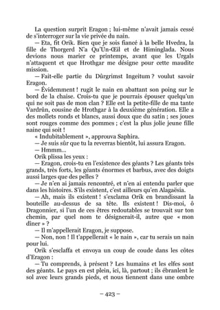 – 423 – 
La question surprit Eragon ; lui-même n’avait jamais cessé de s’interroger sur la vie privée du nain. 
— Eta, fit Orik. Bien que je sois fiancé à la belle Hvedra, la fille de Thorgerd N’a Qu’Un-OEil et de Himinglada. Nous devions nous marier ce printemps, avant que les Urgals n’attaquent et que Hrothgar me désigne pour cette maudite mission. 
— Fait-elle partie du Dûrgrimst Ingeitum ? voulut savoir Eragon. 
— Évidemment ! rugit le nain en abattant son poing sur le bord de la chaise. Crois-tu que je pourrais épouser quelqu’un qui ne soit pas de mon clan ? Elle est la petite-fille de ma tante Vardrûn, cousine de Hrothgar à la deuxième génération. Elle a des mollets ronds et blancs, aussi doux que du satin ; ses joues sont rouges comme des pommes ; c’est la plus jolie jeune fille naine qui soit ! 
« Indubitablement », approuva Saphira. 
— Je suis sûr que tu la reverras bientôt, lui assura Eragon. 
— Hmmm… 
Orik plissa les yeux : 
— Eragon, crois-tu en l’existence des géants ? Les géants très grands, très forts, les géants énormes et barbus, avec des doigts aussi larges que des pelles ? 
— Je n’en ai jamais rencontré, et n’en ai entendu parler que dans les histoires. S’ils existent, c’est ailleurs qu’en Alagaësia. 
— Ah, mais ils existent ! s’exclama Orik en brandissant la bouteille au-dessus de sa tête. Ils existent ! Dis-moi, ô Dragonnier, si l’un de ces êtres redoutables se trouvait sur ton chemin, par quel nom te désignerait-il, autre que « mon dîner » ? 
— Il m’appellerait Eragon, je suppose. 
— Non, non ! Il t’appellerait « le nain », car tu serais un nain pour lui. 
Orik s’esclaffa et envoya un coup de coude dans les côtes d’Eragon : 
— Tu comprends, à présent ? Les humains et les elfes sont des géants. Le pays en est plein, ici, là, partout ; ils ébranlent le sol avec leurs grands pieds, et nous tiennent dans une ombre  