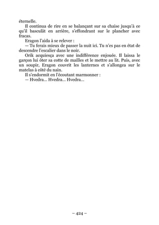 – 424 – 
éternelle. 
Il continua de rire en se balançant sur sa chaise jusqu’à ce qu’il basculât en arrière, s’effondrant sur le plancher avec fracas. 
Eragon l’aida à se relever : 
— Tu ferais mieux de passer la nuit ici. Tu n’es pas en état de descendre l’escalier dans le noir. 
Orik acquiesça avec une indifférence enjouée. Il laissa le garçon lui ôter sa cotte de mailles et le mettre au lit. Puis, avec un soupir, Eragon couvrit les lanternes et s’allongea sur le matelas à côté du nain. 
Il s’endormit en l’écoutant marmonner : 
— Hvedra… Hvedra… Hvedra…  