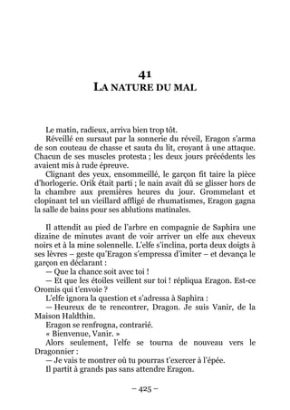 – 425 – 
41 LA NATURE DU MAL 
Le matin, radieux, arriva bien trop tôt. 
Réveillé en sursaut par la sonnerie du réveil, Eragon s’arma de son couteau de chasse et sauta du lit, croyant à une attaque. Chacun de ses muscles protesta ; les deux jours précédents les avaient mis à rude épreuve. 
Clignant des yeux, ensommeillé, le garçon fit taire la pièce d’horlogerie. Orik était parti ; le nain avait dû se glisser hors de la chambre aux premières heures du jour. Grommelant et clopinant tel un vieillard affligé de rhumatismes, Eragon gagna la salle de bains pour ses ablutions matinales. 
Il attendit au pied de l’arbre en compagnie de Saphira une dizaine de minutes avant de voir arriver un elfe aux cheveux noirs et à la mine solennelle. L’elfe s’inclina, porta deux doigts à ses lèvres – geste qu’Eragon s’empressa d’imiter – et devança le garçon en déclarant : 
— Que la chance soit avec toi ! 
— Et que les étoiles veillent sur toi ! répliqua Eragon. Est-ce Oromis qui t’envoie ? 
L’elfe ignora la question et s’adressa à Saphira : 
— Heureux de te rencontrer, Dragon. Je suis Vanir, de la Maison Haldthin. 
Eragon se renfrogna, contrarié. 
« Bienvenue, Vanir. » 
Alors seulement, l’elfe se tourna de nouveau vers le Dragonnier : 
— Je vais te montrer où tu pourras t’exercer à l’épée. 
Il partit à grands pas sans attendre Eragon.  