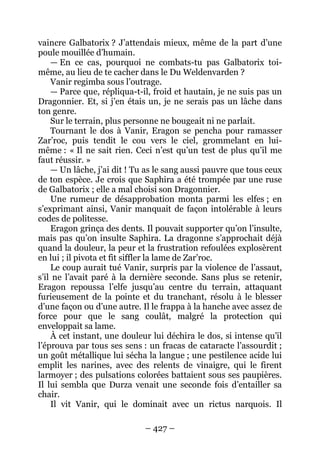 – 427 – 
vaincre Galbatorix ? J’attendais mieux, même de la part d’une poule mouillée d’humain. 
— En ce cas, pourquoi ne combats-tu pas Galbatorix toi- même, au lieu de te cacher dans le Du Weldenvarden ? 
Vanir regimba sous l’outrage. 
— Parce que, répliqua-t-il, froid et hautain, je ne suis pas un Dragonnier. Et, si j’en étais un, je ne serais pas un lâche dans ton genre. 
Sur le terrain, plus personne ne bougeait ni ne parlait. 
Tournant le dos à Vanir, Eragon se pencha pour ramasser Zar’roc, puis tendit le cou vers le ciel, grommelant en lui- même : « Il ne sait rien. Ceci n’est qu’un test de plus qu’il me faut réussir. » 
— Un lâche, j’ai dit ! Tu as le sang aussi pauvre que tous ceux de ton espèce. Je crois que Saphira a été trompée par une ruse de Galbatorix ; elle a mal choisi son Dragonnier. 
Une rumeur de désapprobation monta parmi les elfes ; en s’exprimant ainsi, Vanir manquait de façon intolérable à leurs codes de politesse. 
Eragon grinça des dents. Il pouvait supporter qu’on l’insulte, mais pas qu’on insulte Saphira. La dragonne s’approchait déjà quand la douleur, la peur et la frustration refoulées explosèrent en lui ; il pivota et fit siffler la lame de Zar’roc. 
Le coup aurait tué Vanir, surpris par la violence de l’assaut, s’il ne l’avait paré à la dernière seconde. Sans plus se retenir, Eragon repoussa l’elfe jusqu’au centre du terrain, attaquant furieusement de la pointe et du tranchant, résolu à le blesser d’une façon ou d’une autre. Il le frappa à la hanche avec assez de force pour que le sang coulât, malgré la protection qui enveloppait sa lame. 
À cet instant, une douleur lui déchira le dos, si intense qu’il l’éprouva par tous ses sens : un fracas de cataracte l’assourdit ; un goût métallique lui sécha la langue ; une pestilence acide lui emplit les narines, avec des relents de vinaigre, qui le firent larmoyer ; des pulsations colorées battaient sous ses paupières. Il lui sembla que Durza venait une seconde fois d’entailler sa chair. 
Il vit Vanir, qui le dominait avec un rictus narquois. Il  