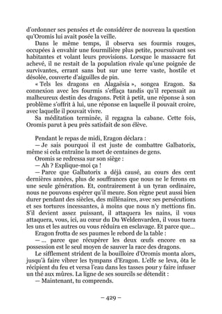 – 429 – 
d’ordonner ses pensées et de considérer de nouveau la question qu’Oromis lui avait posée la veille. 
Dans le même temps, il observa ses fourmis rouges, occupées à envahir une fourmilière plus petite, poursuivant ses habitantes et volant leurs provisions. Lorsque le massacre fut achevé, il ne restait de la population rivale qu’une poignée de survivantes, errant sans but sur une terre vaste, hostile et désolée, couverte d’aiguilles de pin. 
« Tels les dragons en Alagaësia », songea Eragon. Sa connexion avec les fourmis s’effaça tandis qu’il repensait au malheureux destin des dragons. Petit à petit, une réponse à son problème s’offrit à lui, une réponse en laquelle il pouvait croire, avec laquelle il pouvait vivre. 
Sa méditation terminée, il regagna la cabane. Cette fois, Oromis parut à peu près satisfait de son élève. 
Pendant le repas de midi, Eragon déclara : 
— Je sais pourquoi il est juste de combattre Galbatorix, même si cela entraîne la mort de centaines de gens. 
Oromis se redressa sur son siège : 
— Ah ? Explique-moi ça ! 
— Parce que Galbatorix a déjà causé, au cours des cent dernières années, plus de souffrances que nous ne le ferons en une seule génération. Et, contrairement à un tyran ordinaire, nous ne pouvons espérer qu’il meure. Son règne peut aussi bien durer pendant des siècles, des millénaires, avec ses persécutions et ses tortures incessantes, à moins que nous n’y mettions fin. S’il devient assez puissant, il attaquera les nains, il vous attaquera, vous, ici, au coeur du Du Weldenvarden, il vous tuera les uns et les autres ou vous réduira en esclavage. Et parce que… 
Eragon frotta de ses paumes le rebord de la table : 
— … parce que récupérer les deux oeufs encore en sa possession est le seul moyen de sauver la race des dragons. 
Le sifflement strident de la bouilloire d’Oromis monta alors, jusqu’à faire vibrer les tympans d’Eragon. L’elfe se leva, ôta le récipient du feu et versa l’eau dans les tasses pour y faire infuser un thé aux mûres. La ligne de ses sourcils se détendit : 
—Maintenant, tu comprends.  
