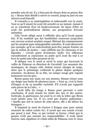 – 43 – 
prendra soin de toi. Il y a bien peu de choses dont on puisse dire ça. » Roran était décidé à suivre ce conseil, jusqu’au jour où son univers avait basculé. 
Il s’arracha à sa contemplation et redescendit vers la route. Tout ce qu’il aimait lui avait été arraché en un instant. Jamais il ne se remettrait d’un tel bouleversement. Sa façon d’être en avait été profondément altérée, ses perspectives d’avenir anéanties. 
Cela l’avait obligé aussi à réfléchir plus qu’il l’avait jamais fait. Il lui semblait que des bandelettes enserrant jusqu’alors son cerveau avaient soudain craqué, libérant des raisonnements qui lui auraient paru inimaginables autrefois. Il avait découvert, par exemple, qu’il ne redeviendrait peut-être jamais fermier ou que la notion de justice – tant célébrée par les chansons et les légendes – n’avait guère d’existence réelle. Ces réflexions encombraient sa conscience au point qu’il avait du mal à se lever le matin tant elles pesaient en lui. 
Il obliqua vers le nord et suivit la route qui traversait la vallée de Palancar en direction de Carvahall. Les sommets des montagnes, de chaque côté, étaient encore chargés de neige, alors que le printemps verdissait la plaine depuis quelques semaines. Au-dessus de sa tête, un unique nuage gris voguait lentement vers les pics. 
Roran passa une main sur son menton, faisant crisser sous ses doigts une barbe de plusieurs jours. « Tout ça, c’est la faute d’Eragon et de sa maudite curiosité. S’il n’avait pas rapporté cette pierre de la Crête… » 
Il avait fallu du temps à Roran pour parvenir à cette conclusion. Il avait écouté les récits des uns et des autres. Gertrude, la guérisseuse, lui avait lu et relu la lettre que Brom avait laissée pour lui. Il n’y avait pas d’autre explication : « Quelle que soit la nature de cette pierre, elle a dû attirer les étrangers. » 
Il imputait la mort de Garrow à Eragon sans pour autant ressentir de colère contre lui ; il savait que son cousin n’avait pas pensé à mal. Non, ce qui excitait sa fureur, c’était que le garçon n’eût pas assumé ses responsabilités : il avait laissé Garrow sans sépulture et s’était enfui de Palancar avec le vieux  