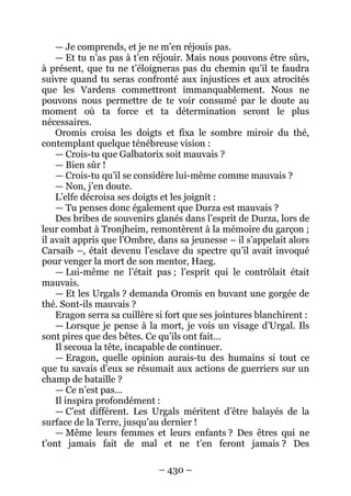 – 430 – 
— Je comprends, et je ne m’en réjouis pas. 
— Et tu n’as pas à t’en réjouir. Mais nous pouvons être sûrs, à présent, que tu ne t’éloigneras pas du chemin qu’il te faudra suivre quand tu seras confronté aux injustices et aux atrocités que les Vardens commettront immanquablement. Nous ne pouvons nous permettre de te voir consumé par le doute au moment où ta force et ta détermination seront le plus nécessaires. 
Oromis croisa les doigts et fixa le sombre miroir du thé, contemplant quelque ténébreuse vision : 
— Crois-tu que Galbatorix soit mauvais ? 
— Bien sûr ! 
— Crois-tu qu’il se considère lui-même comme mauvais ? 
— Non, j’en doute. 
L’elfe décroisa ses doigts et les joignit : 
— Tu penses donc également que Durza est mauvais ? 
Des bribes de souvenirs glanés dans l’esprit de Durza, lors de leur combat à Tronjheim, remontèrent à la mémoire du garçon ; il avait appris que l’Ombre, dans sa jeunesse – il s’appelait alors Carsaib –, était devenu l’esclave du spectre qu’il avait invoqué pour venger la mort de son mentor, Haeg. 
— Lui-même ne l’était pas ; l’esprit qui le contrôlait était mauvais. 
— Et les Urgals ? demanda Oromis en buvant une gorgée de thé. Sont-ils mauvais ? 
Eragon serra sa cuillère si fort que ses jointures blanchirent : 
— Lorsque je pense à la mort, je vois un visage d’Urgal. Ils sont pires que des bêtes. Ce qu’ils ont fait… 
Il secoua la tête, incapable de continuer. 
— Eragon, quelle opinion aurais-tu des humains si tout ce que tu savais d’eux se résumait aux actions de guerriers sur un champ de bataille ? 
— Ce n’est pas… 
Il inspira profondément : 
— C’est différent. Les Urgals méritent d’être balayés de la surface de la Terre, jusqu’au dernier ! 
— Même leurs femmes et leurs enfants ? Des êtres qui ne t’ont jamais fait de mal et ne t’en feront jamais ? Des  