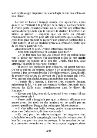 – 432 – 
les Urgals, ce qui lui permettait alors d’agir envers eux selon son bon plaisir. 
L’étude de l’ancien langage occupa leur après-midi, après quoi ils se remirent à la pratique de la magie. L’enseignement d’Oromis porta essentiellement sur le contrôle des différentes formes d’énergie, telle que la lumière, la chaleur, l’électricité, et même la gravité. Il expliqua que les sorts les utilisant consumaient les forces plus vite que n’importe quels autres ; il était donc plus prudent de recourir aux énergies existant déjà à l’état naturel, et de les moduler grâce à la gramarie, plutôt que de les créer à partir de rien. 
Abandonnant ce sujet, Oromis interrogea Eragon ; 
— Comment emploierais-tu la magie pour tuer ? 
— Je l’ai fait bien des fois. J’ai chassé avec un caillou lancé vers le gibier par magie ; j’ai également utilisé le mot jierda pour casser les jambes et le cou des Urgals. Une fois, avec thrysta, j’ai arrêté le coeur d’un homme. 
— Il existe des méthodes plus efficaces, lui apprit Oromis. Qu’est-ce qui tue un homme, Eragon ? Un coup d’épée à travers le corps ? Des vertèbres brisées ? Une hémorragie ? Non, il suffit de presser telle artère du cerveau ou d’endommager tels nerfs. Avec un sort bien choisi, tu peux immobiliser une armée. 
— J’aurais dû y penser, à Farthen Dûr, maugréa Eragon, mécontent de lui. « Et pas seulement à Farthen Dûr, mais aussi lorsque les Kulls nous pourchassaient dans le désert du Hadarac. » 
— Encore une fois, s’enquit-il, pourquoi Brom ne m’a-t-il pas enseigné tout cela ? 
— Parce qu’il n’imaginait pas que tu devrais affronter une armée avant des mois ou des années ; on ne confie pas un pouvoir pareil à un Dragonnier qui n’a pas fait ses preuves. 
— Si c’est tellement facile de tuer, quelle raison avons-nous, alors – ou Galbatorix –, de lever une armée ! 
— En bref, pour des raisons tactiques. Les magiciens sont vulnérables lorsqu’ils sont plongés dans leurs luttes mentales ; il leur faut des guerriers pour les protéger. Et les guerriers doivent être préservés, au moins en partie, des attaques magiques, sinon  