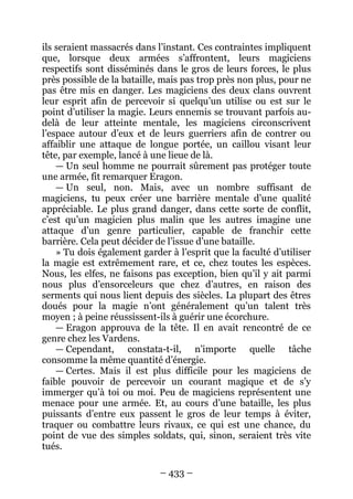– 433 – 
ils seraient massacrés dans l’instant. Ces contraintes impliquent que, lorsque deux armées s’affrontent, leurs magiciens respectifs sont disséminés dans le gros de leurs forces, le plus près possible de la bataille, mais pas trop près non plus, pour ne pas être mis en danger. Les magiciens des deux clans ouvrent leur esprit afin de percevoir si quelqu’un utilise ou est sur le point d’utiliser la magie. Leurs ennemis se trouvant parfois au- delà de leur atteinte mentale, les magiciens circonscrivent l’espace autour d’eux et de leurs guerriers afin de contrer ou affaiblir une attaque de longue portée, un caillou visant leur tête, par exemple, lancé à une lieue de là. 
— Un seul homme ne pourrait sûrement pas protéger toute une armée, fit remarquer Eragon. 
— Un seul, non. Mais, avec un nombre suffisant de magiciens, tu peux créer une barrière mentale d’une qualité appréciable. Le plus grand danger, dans cette sorte de conflit, c’est qu’un magicien plus malin que les autres imagine une attaque d’un genre particulier, capable de franchir cette barrière. Cela peut décider de l’issue d’une bataille. 
» Tu dois également garder à l’esprit que la faculté d’utiliser la magie est extrêmement rare, et ce, chez toutes les espèces. Nous, les elfes, ne faisons pas exception, bien qu’il y ait parmi nous plus d’ensorceleurs que chez d’autres, en raison des serments qui nous lient depuis des siècles. La plupart des êtres doués pour la magie n’ont généralement qu’un talent très moyen ; à peine réussissent-ils à guérir une écorchure. 
— Eragon approuva de la tête. Il en avait rencontré de ce genre chez les Vardens. 
— Cependant, constata-t-il, n’importe quelle tâche consomme la même quantité d’énergie. 
— Certes. Mais il est plus difficile pour les magiciens de faible pouvoir de percevoir un courant magique et de s’y immerger qu’à toi ou moi. Peu de magiciens représentent une menace pour une armée. Et, au cours d’une bataille, les plus puissants d’entre eux passent le gros de leur temps à éviter, traquer ou combattre leurs rivaux, ce qui est une chance, du point de vue des simples soldats, qui, sinon, seraient très vite tués.  