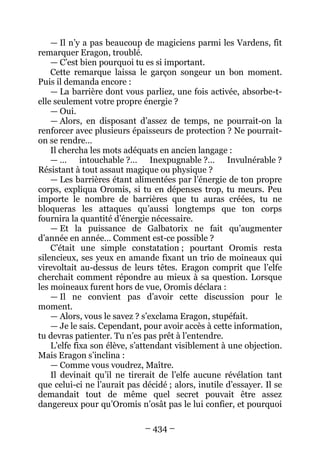 – 434 – 
— Il n’y a pas beaucoup de magiciens parmi les Vardens, fit remarquer Eragon, troublé. 
— C’est bien pourquoi tu es si important. 
Cette remarque laissa le garçon songeur un bon moment. Puis il demanda encore : 
— La barrière dont vous parliez, une fois activée, absorbe-t- elle seulement votre propre énergie ? 
— Oui. 
— Alors, en disposant d’assez de temps, ne pourrait-on la renforcer avec plusieurs épaisseurs de protection ? Ne pourrait- on se rendre… 
Il chercha les mots adéquats en ancien langage : 
— … intouchable ?… Inexpugnable ?… Invulnérable ? Résistant à tout assaut magique ou physique ? 
— Les barrières étant alimentées par l’énergie de ton propre corps, expliqua Oromis, si tu en dépenses trop, tu meurs. Peu importe le nombre de barrières que tu auras créées, tu ne bloqueras les attaques qu’aussi longtemps que ton corps fournira la quantité d’énergie nécessaire. 
— Et la puissance de Galbatorix ne fait qu’augmenter d’année en année… Comment est-ce possible ? 
C’était une simple constatation ; pourtant Oromis resta silencieux, ses yeux en amande fixant un trio de moineaux qui virevoltait au-dessus de leurs têtes. Eragon comprit que l’elfe cherchait comment répondre au mieux à sa question. Lorsque les moineaux furent hors de vue, Oromis déclara : 
— Il ne convient pas d’avoir cette discussion pour le moment. 
— Alors, vous le savez ? s’exclama Eragon, stupéfait. 
— Je le sais. Cependant, pour avoir accès à cette information, tu devras patienter. Tu n’es pas prêt à l’entendre. 
L’elfe fixa son élève, s’attendant visiblement à une objection. Mais Eragon s’inclina : 
— Comme vous voudrez, Maître. 
Il devinait qu’il ne tirerait de l’elfe aucune révélation tant que celui-ci ne l’aurait pas décidé ; alors, inutile d’essayer. Il se demandait tout de même quel secret pouvait être assez dangereux pour qu’Oromis n’osât pas le lui confier, et pourquoi  