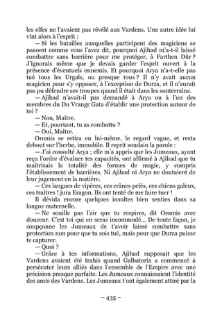 – 435 – 
les elfes ne l’avaient pas révélé aux Vardens. Une autre idée lui vint alors à l’esprit : 
— Si les batailles auxquelles participent des magiciens se passent comme vous l’avez dit, pourquoi Ajihad m’a-t-il laissé combattre sans barrière pour me protéger, à Farthen Dûr ? J’ignorais même que je devais garder l’esprit ouvert à la présence d’éventuels ennemis. Et pourquoi Arya n’a-t-elle pas tué tous les Urgals, ou presque tous ? Il n’y avait aucun magicien pour s’y opposer, à l’exception de Durza, et il n’aurait pas pu défendre ses troupes quand il était dans les souterrains. 
— Ajihad n’avait-il pas demandé à Arya ou à l’un des membres du Du Vrangr Gata d’établir une protection autour de toi ? 
— Non, Maître. 
— Et, pourtant, tu as combattu ? 
— Oui, Maître. 
Oromis se retira en lui-même, le regard vague, et resta debout sur l’herbe, immobile. Il reprit soudain la parole : 
— J’ai consulté Arya ; elle m’a appris que les Jumeaux, ayant reçu l’ordre d’évaluer tes capacités, ont affirmé à Ajihad que tu maîtrisais la totalité des formes de magie, y compris l’établissement de barrières. Ni Ajihad ni Arya ne doutaient de leur jugement en la matière. 
— Ces langues de vipères, ces crânes pelés, ces chiens galeux, ces traîtres ! jura Eragon. Ils ont tenté de me faire tuer ! 
Il dévida encore quelques insultes bien senties dans sa langue maternelle. 
— Ne souille pas l’air que tu respires, dit Oromis avec douceur. C’est toi qui en seras incommodé… De toute façon, je soupçonne les Jumeaux de t’avoir laissé combattre sans protection non pour que tu sois tué, mais pour que Durza puisse te capturer. 
— Quoi ? 
— Grâce à tes informations, Ajihad supposait que les Vardens avaient été trahis quand Galbatorix a commencé à persécuter leurs alliés dans l’ensemble de l’Empire avec une précision presque parfaite. Les Jumeaux connaissaient l’identité des amis des Vardens. Les Jumeaux t’ont également attiré par la  