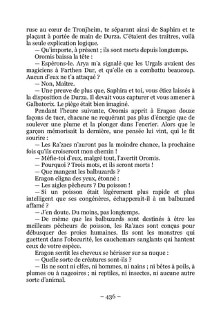 – 436 – 
ruse au coeur de Tronjheim, te séparant ainsi de Saphira et te plaçant à portée de main de Durza. C’étaient des traîtres, voilà la seule explication logique. 
— Qu’importe, à présent ; ils sont morts depuis longtemps. 
Oromis baissa la tête : 
— Espérons-le. Arya m’a signalé que les Urgals avaient des magiciens à Farthen Dur, et qu’elle en a combattu beaucoup. Aucun d’eux ne t’a attaqué ? 
— Non, Maître. 
— Une preuve de plus que, Saphira et toi, vous étiez laissés à la disposition de Durza. Il devait vous capturer et vous amener à Galbatorix. Le piège était bien imaginé. 
Pendant l’heure suivante, Oromis apprit à Eragon douze façons de tuer, chacune ne requérant pas plus d’énergie que de soulever une plume et la plonger dans l’encrier. Alors que le garçon mémorisait la dernière, une pensée lui vint, qui le fit sourire : 
— Les Ra’zacs n’auront pas la moindre chance, la prochaine fois qu’ils croiseront mon chemin ! 
— Méfie-toi d’eux, malgré tout, l’avertit Oromis. 
— Pourquoi ? Trois mots, et ils seront morts ! 
— Que mangent les balbuzards ? 
Eragon cligna des yeux, étonné : 
— Les aigles pêcheurs ? Du poisson ! 
— Si un poisson était légèrement plus rapide et plus intelligent que ses congénères, échapperait-il à un balbuzard affamé ? 
— J’en doute. Du moins, pas longtemps. 
— De même que les balbuzards sont destinés à être les meilleurs pêcheurs de poisson, les Ra’zacs sont conçus pour débusquer des proies humaines. Ils sont les monstres qui guettent dans l’obscurité, les cauchemars sanglants qui hantent ceux de votre espèce. 
Eragon sentit les cheveux se hérisser sur sa nuque : 
— Quelle sorte de créatures sont-ils ? 
— Ils ne sont ni elfes, ni hommes, ni nains ; ni bêtes à poils, à plumes ou à nageoires ; ni reptiles, ni insectes, ni aucune autre sorte d’animal.  