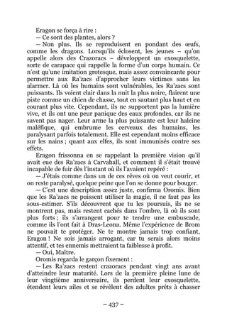 – 437 – 
Eragon se força à rire : 
— Ce sont des plantes, alors ? 
— Non plus. Ils se reproduisent en pondant des oeufs, comme les dragons. Lorsqu’ils éclosent, les jeunes – qu’on appelle alors des Crazoracs – développent un exosquelette, sorte de carapace qui rappelle la forme d’un corps humain. Ce n’est qu’une imitation grotesque, mais assez convaincante pour permettre aux Ra’zacs d’approcher leurs victimes sans les alarmer. Là où les humains sont vulnérables, les Ra’zacs sont puissants. Ils voient clair dans la nuit la plus noire, flairent une piste comme un chien de chasse, tout en sautant plus haut et en courant plus vite. Cependant, ils ne supportent pas la lumière vive, et ils ont une peur panique des eaux profondes, car ils ne savent pas nager. Leur arme la plus puissante est leur haleine maléfique, qui embrume les cerveaux des humains, les paralysant parfois totalement. Elle est cependant moins efficace sur les nains ; quant aux elfes, ils sont immunisés contre ses effets. 
Eragon frissonna en se rappelant la première vision qu’il avait eue des Ra’zacs à Carvahall, et comment il s’était trouvé incapable de fuir dès l’instant où ils l’avaient repéré : 
— J’étais comme dans un de ces rêves où on veut courir, et on reste paralysé, quelque peine que l’on se donne pour bouger. 
— C’est une description assez juste, confirma Oromis. Bien que les Ra’zacs ne puissent utiliser la magie, il ne faut pas les sous-estimer. S’ils découvrent que tu les poursuis, ils ne se montrent pas, mais restent cachés dans l’ombre, là où ils sont plus forts ; ils s’arrangent pour te tendre une embuscade, comme ils l’ont fait à Dras-Leona. Même l’expérience de Brom ne pouvait te protéger. Ne te montre jamais trop confiant, Eragon ! Ne sois jamais arrogant, car tu serais alors moins attentif, et tes ennemis mettraient ta faiblesse à profit. 
— Oui, Maître. 
Oromis regarda le garçon fixement : 
— Les Ra’zacs restent crazoracs pendant vingt ans avant d’atteindre leur maturité. Lors de la première pleine lune de leur vingtième anniversaire, ils perdent leur exosquelette, étendent leurs ailes et se révèlent des adultes prêts à chasser  