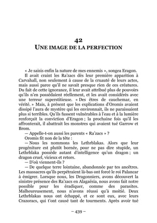 – 439 – 
42 UNE IMAGE DE LA PERFECTION 
« Je saisis enfin la nature de mes ennemis », songea Eragon. 
Il avait craint les Ra’zacs dès leur première apparition à Carvahall, non seulement à cause de la cruauté de leurs actes, mais aussi parce qu’il ne savait presque rien de ces créatures. Du fait de cette ignorance, il leur avait attribué plus de pouvoirs qu’ils n’en possédaient réellement, et les avait considérés avec une terreur superstitieuse. « Des êtres de cauchemar, en vérité. » Mais, à présent que les explications d’Oromis avaient dissipé l’aura de mystère qui les environnait, ils ne paraissaient plus si terribles. Qu’ils fussent vulnérables à l’eau et à la lumière renforçait la conviction d’Eragon ; la prochaine fois qu’il les affronterait, il abattrait les monstres qui avaient tué Garrow et Brom. 
— Appelle-t-on aussi les parents « Ra’zacs » ? 
Oromis fit non de la tête : 
— Nous les nommons les Lethrblakas. Alors que leur progéniture est plutôt bornée, pour ne pas dire stupide, un Lethrblaka possède autant d’intelligence qu’un dragon ; un dragon cruel, vicieux et retors. 
— D’où viennent-ils ? 
— De quelque terre lointaine, abandonnée par tes ancêtres. Les massacres qu’ils perpétraient là-bas ont forcé le roi Palancar à émigrer. Lorsque nous, les Dragonniers, avons découvert la sinistre présence des Ra’zacs en Alagaësia, nous avons fait notre possible pour les éradiquer, comme des parasites. Malheureusement, nous n’avons réussi qu’à moitié. Deux Lethrblakas nous ont échappé, et ce sont eux, avec leurs Crazoracs, qui t’ont causé tant de tourments. Après avoir tué  