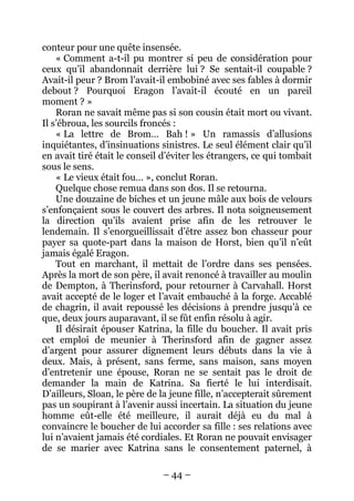 – 44 – 
conteur pour une quête insensée. 
« Comment a-t-il pu montrer si peu de considération pour ceux qu’il abandonnait derrière lui ? Se sentait-il coupable ? Avait-il peur ? Brom l’avait-il embobiné avec ses fables à dormir debout ? Pourquoi Eragon l’avait-il écouté en un pareil moment ? » 
Roran ne savait même pas si son cousin était mort ou vivant. Il s’ébroua, les sourcils froncés : 
« La lettre de Brom… Bah ! » Un ramassis d’allusions inquiétantes, d’insinuations sinistres. Le seul élément clair qu’il en avait tiré était le conseil d’éviter les étrangers, ce qui tombait sous le sens. 
« Le vieux était fou… », conclut Roran. 
Quelque chose remua dans son dos. Il se retourna. 
Une douzaine de biches et un jeune mâle aux bois de velours s’enfonçaient sous le couvert des arbres. Il nota soigneusement la direction qu’ils avaient prise afin de les retrouver le lendemain. Il s’enorgueillissait d’être assez bon chasseur pour payer sa quote-part dans la maison de Horst, bien qu’il n’eût jamais égalé Eragon. 
Tout en marchant, il mettait de l’ordre dans ses pensées. Après la mort de son père, il avait renoncé à travailler au moulin de Dempton, à Therinsford, pour retourner à Carvahall. Horst avait accepté de le loger et l’avait embauché à la forge. Accablé de chagrin, il avait repoussé les décisions à prendre jusqu’à ce que, deux jours auparavant, il se fût enfin résolu à agir. 
Il désirait épouser Katrina, la fille du boucher. Il avait pris cet emploi de meunier à Therinsford afin de gagner assez d’argent pour assurer dignement leurs débuts dans la vie à deux. Mais, à présent, sans ferme, sans maison, sans moyen d’entretenir une épouse, Roran ne se sentait pas le droit de demander la main de Katrina. Sa fierté le lui interdisait. D’ailleurs, Sloan, le père de la jeune fille, n’accepterait sûrement pas un soupirant à l’avenir aussi incertain. La situation du jeune homme eût-elle été meilleure, il aurait déjà eu du mal à convaincre le boucher de lui accorder sa fille : ses relations avec lui n’avaient jamais été cordiales. Et Roran ne pouvait envisager de se marier avec Katrina sans le consentement paternel, à  