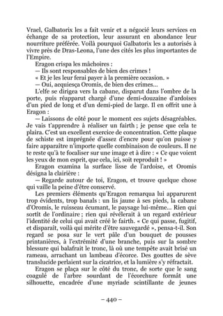– 440 – 
Vrael, Galbatorix les a fait venir et a négocié leurs services en échange de sa protection, leur assurant en abondance leur nourriture préférée. Voilà pourquoi Galbatorix les a autorisés à vivre près de Dras-Leona, l’une des cités les plus importantes de l’Empire. 
Eragon crispa les mâchoires : 
— Ils sont responsables de bien des crimes ! 
« Et je les leur ferai payer à la première occasion. » 
— Oui, acquiesça Oromis, de bien des crimes… 
L’elfe se dirigea vers la cabane, disparut dans l’ombre de la porte, puis réapparut chargé d’une demi-douzaine d’ardoises d’un pied de long et d’un demi-pied de large. Il en offrit une à Eragon : 
— Laissons de côté pour le moment ces sujets désagréables. Je vais t’apprendre à réaliser un fairth ; je pense que cela te plaira. C’est un excellent exercice de concentration. Cette plaque de schiste est imprégnée d’assez d’encre pour qu’on puisse y faire apparaître n’importe quelle combinaison de couleurs. Il ne te reste qu’à te focaliser sur une image et à dire : « Ce que voient les yeux de mon esprit, que cela, ici, soit reproduit ! » 
Eragon examina la surface lisse de l’ardoise, et Oromis désigna la clairière : 
— Regarde autour de toi, Eragon, et trouve quelque chose qui vaille la peine d’être conservé. 
Les premiers éléments qu’Eragon remarqua lui apparurent trop évidents, trop banals : un lis jaune à ses pieds, la cabane d’Oromis, le ruisseau écumant, le paysage lui-même… Rien qui sortît de l’ordinaire ; rien qui révélerait à un regard extérieur l’identité de celui qui avait créé le fairth. « Ce qui passe, fugitif, et disparaît, voilà qui mérite d’être sauvegardé », pensa-t-il. Son regard se posa sur le vert pâle d’un bouquet de pousses printanières, à l’extrémité d’une branche, puis sur la sombre blessure qui balafrait le tronc, là où une tempête avait brisé un rameau, arrachant un lambeau d’écorce. Des gouttes de sève translucide perlaient sur la cicatrice, et la lumière s’y réfractait. 
Eragon se plaça sur le côté du tronc, de sorte que le sang coagulé de l’arbre sourdant de l’écorchure formât une silhouette, encadrée d’une myriade scintillante de jeunes  