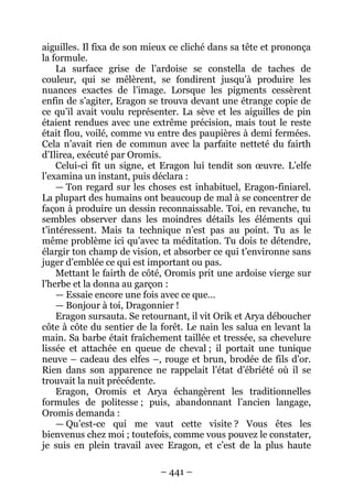 – 441 – 
aiguilles. Il fixa de son mieux ce cliché dans sa tête et prononça la formule. 
La surface grise de l’ardoise se constella de taches de couleur, qui se mêlèrent, se fondirent jusqu’à produire les nuances exactes de l’image. Lorsque les pigments cessèrent enfin de s’agiter, Eragon se trouva devant une étrange copie de ce qu’il avait voulu représenter. La sève et les aiguilles de pin étaient rendues avec une extrême précision, mais tout le reste était flou, voilé, comme vu entre des paupières à demi fermées. Cela n’avait rien de commun avec la parfaite netteté du fairth d’Ilirea, exécuté par Oromis. 
Celui-ci fit un signe, et Eragon lui tendit son oeuvre. L’elfe l’examina un instant, puis déclara : 
— Ton regard sur les choses est inhabituel, Eragon-finiarel. La plupart des humains ont beaucoup de mal à se concentrer de façon à produire un dessin reconnaissable. Toi, en revanche, tu sembles observer dans les moindres détails les éléments qui t’intéressent. Mais ta technique n’est pas au point. Tu as le même problème ici qu’avec ta méditation. Tu dois te détendre, élargir ton champ de vision, et absorber ce qui t’environne sans juger d’emblée ce qui est important ou pas. 
Mettant le fairth de côté, Oromis prit une ardoise vierge sur l’herbe et la donna au garçon : 
— Essaie encore une fois avec ce que… 
— Bonjour à toi, Dragonnier ! 
Eragon sursauta. Se retournant, il vit Orik et Arya déboucher côte à côte du sentier de la forêt. Le nain les salua en levant la main. Sa barbe était fraîchement taillée et tressée, sa chevelure lissée et attachée en queue de cheval ; il portait une tunique neuve – cadeau des elfes –, rouge et brun, brodée de fils d’or. Rien dans son apparence ne rappelait l’état d’ébriété où il se trouvait la nuit précédente. 
Eragon, Oromis et Arya échangèrent les traditionnelles formules de politesse ; puis, abandonnant l’ancien langage, Oromis demanda : 
— Qu’est-ce qui me vaut cette visite ? Vous êtes les bienvenus chez moi ; toutefois, comme vous pouvez le constater, je suis en plein travail avec Eragon, et c’est de la plus haute  