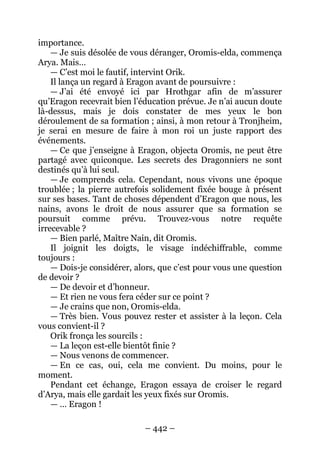 – 442 – 
importance. 
— Je suis désolée de vous déranger, Oromis-elda, commença Arya. Mais… 
— C’est moi le fautif, intervint Orik. 
Il lança un regard à Eragon avant de poursuivre : 
— J’ai été envoyé ici par Hrothgar afin de m’assurer qu’Eragon recevrait bien l’éducation prévue. Je n’ai aucun doute là-dessus, mais je dois constater de mes yeux le bon déroulement de sa formation ; ainsi, à mon retour à Tronjheim, je serai en mesure de faire à mon roi un juste rapport des événements. 
— Ce que j’enseigne à Eragon, objecta Oromis, ne peut être partagé avec quiconque. Les secrets des Dragonniers ne sont destinés qu’à lui seul. 
— Je comprends cela. Cependant, nous vivons une époque troublée ; la pierre autrefois solidement fixée bouge à présent sur ses bases. Tant de choses dépendent d’Eragon que nous, les nains, avons le droit de nous assurer que sa formation se poursuit comme prévu. Trouvez-vous notre requête irrecevable ? 
— Bien parlé, Maître Nain, dit Oromis. 
Il joignit les doigts, le visage indéchiffrable, comme toujours : 
— Dois-je considérer, alors, que c’est pour vous une question de devoir ? 
— De devoir et d’honneur. 
— Et rien ne vous fera céder sur ce point ? 
— Je crains que non, Oromis-elda. 
— Très bien. Vous pouvez rester et assister à la leçon. Cela vous convient-il ? 
Orik fronça les sourcils : 
— La leçon est-elle bientôt finie ? 
— Nous venons de commencer. 
— En ce cas, oui, cela me convient. Du moins, pour le moment. 
Pendant cet échange, Eragon essaya de croiser le regard d’Arya, mais elle gardait les yeux fixés sur Oromis. 
— … Eragon !  