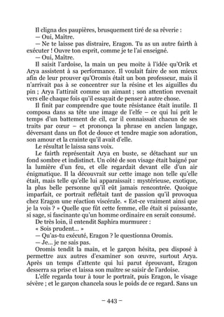 – 443 – 
Il cligna des paupières, brusquement tiré de sa rêverie : 
— Oui, Maître. 
— Ne te laisse pas distraire, Eragon. Tu as un autre fairth à exécuter ! Ouvre ton esprit, comme je te l’ai enseigné. 
— Oui, Maître. 
Il saisit l’ardoise, la main un peu moite à l’idée qu’Orik et Arya assistent à sa performance. Il voulait faire de son mieux afin de leur prouver qu’Oromis était un bon professeur, mais il n’arrivait pas à se concentrer sur la résine et les aiguilles du pin ; Arya l’attirait comme un aimant ; son attention revenait vers elle chaque fois qu’il essayait de penser à autre chose. 
Il finit par comprendre que toute résistance était inutile. Il composa dans sa tête une image de l’elfe – ce qui lui prit le temps d’un battement de cil, car il connaissait chacun de ses traits par coeur – et prononça la phrase en ancien langage, déversant dans un flot de douce et tendre magie son adoration, son amour et la crainte qu’il avait d’elle. 
Le résultat le laissa sans voix. 
Le fairth représentait Arya en buste, se détachant sur un fond sombre et indistinct. Un côté de son visage était baigné par la lumière d’un feu, et elle regardait devant elle d’un air énigmatique. Il la découvrait sur cette image non telle qu’elle était, mais telle qu’elle lui apparaissait : mystérieuse, exotique, la plus belle personne qu’il eût jamais rencontrée. Quoique imparfait, ce portrait reflétait tant de passion qu’il provoqua chez Eragon une réaction viscérale. « Est-ce vraiment ainsi que je la vois ? » Quelle que fût cette femme, elle était si puissante, si sage, si fascinante qu’un homme ordinaire en serait consumé. 
De très loin, il entendit Saphira murmurer : 
« Sois prudent… » 
— Qu’as-tu exécuté, Eragon ? le questionna Oromis. 
— Je… je ne sais pas. 
Oromis tendit la main, et le garçon hésita, peu disposé à permettre aux autres d’examiner son oeuvre, surtout Arya. Après un temps d’attente qui lui parut éprouvant, Eragon desserra sa prise et laissa son maître se saisir de l’ardoise. 
L’elfe regarda tour à tour le portrait, puis Eragon, le visage sévère ; et le garçon chancela sous le poids de ce regard. Sans un  