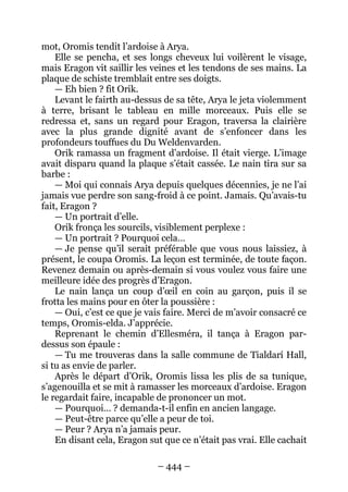 – 444 – 
mot, Oromis tendit l’ardoise à Arya. 
Elle se pencha, et ses longs cheveux lui voilèrent le visage, mais Eragon vit saillir les veines et les tendons de ses mains. La plaque de schiste tremblait entre ses doigts. 
— Eh bien ? fit Orik. 
Levant le fairth au-dessus de sa tête, Arya le jeta violemment à terre, brisant le tableau en mille morceaux. Puis elle se redressa et, sans un regard pour Eragon, traversa la clairière avec la plus grande dignité avant de s’enfoncer dans les profondeurs touffues du Du Weldenvarden. 
Orik ramassa un fragment d’ardoise. Il était vierge. L’image avait disparu quand la plaque s’était cassée. Le nain tira sur sa barbe : 
— Moi qui connais Arya depuis quelques décennies, je ne l’ai jamais vue perdre son sang-froid à ce point. Jamais. Qu’avais-tu fait, Eragon ? 
— Un portrait d’elle. 
Orik fronça les sourcils, visiblement perplexe : 
— Un portrait ? Pourquoi cela… 
— Je pense qu’il serait préférable que vous nous laissiez, à présent, le coupa Oromis. La leçon est terminée, de toute façon. Revenez demain ou après-demain si vous voulez vous faire une meilleure idée des progrès d’Eragon. 
Le nain lança un coup d’oeil en coin au garçon, puis il se frotta les mains pour en ôter la poussière : 
— Oui, c’est ce que je vais faire. Merci de m’avoir consacré ce temps, Oromis-elda. J’apprécie. 
Reprenant le chemin d’Ellesméra, il tança à Eragon par- dessus son épaule : 
— Tu me trouveras dans la salle commune de Tialdarí Hall, si tu as envie de parler. 
Après le départ d’Orik, Oromis lissa les plis de sa tunique, s’agenouilla et se mit à ramasser les morceaux d’ardoise. Eragon le regardait faire, incapable de prononcer un mot. 
— Pourquoi… ? demanda-t-il enfin en ancien langage. 
— Peut-être parce qu’elle a peur de toi. 
— Peur ? Arya n’a jamais peur. 
En disant cela, Eragon sut que ce n’était pas vrai. Elle cachait  