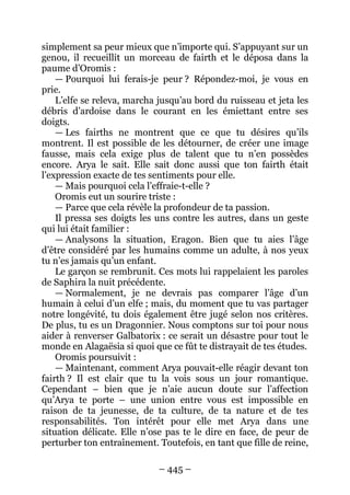 – 445 – 
simplement sa peur mieux que n’importe qui. S’appuyant sur un genou, il recueillit un morceau de fairth et le déposa dans la paume d’Oromis : 
— Pourquoi lui ferais-je peur ? Répondez-moi, je vous en prie. 
L’elfe se releva, marcha jusqu’au bord du ruisseau et jeta les débris d’ardoise dans le courant en les émiettant entre ses doigts. 
— Les fairths ne montrent que ce que tu désires qu’ils montrent. Il est possible de les détourner, de créer une image fausse, mais cela exige plus de talent que tu n’en possèdes encore. Arya le sait. Elle sait donc aussi que ton fairth était l’expression exacte de tes sentiments pour elle. 
— Mais pourquoi cela l’effraie-t-elle ? 
Oromis eut un sourire triste : 
— Parce que cela révèle la profondeur de ta passion. 
Il pressa ses doigts les uns contre les autres, dans un geste qui lui était familier : 
— Analysons la situation, Eragon. Bien que tu aies l’âge d’être considéré par les humains comme un adulte, à nos yeux tu n’es jamais qu’un enfant. 
Le garçon se rembrunit. Ces mots lui rappelaient les paroles de Saphira la nuit précédente. 
— Normalement, je ne devrais pas comparer l’âge d’un humain à celui d’un elfe ; mais, du moment que tu vas partager notre longévité, tu dois également être jugé selon nos critères. De plus, tu es un Dragonnier. Nous comptons sur toi pour nous aider à renverser Galbatorix : ce serait un désastre pour tout le monde en Alagaësia si quoi que ce fût te distrayait de tes études. 
Oromis poursuivit : 
—Maintenant, comment Arya pouvait-elle réagir devant ton fairth ? Il est clair que tu la vois sous un jour romantique. Cependant – bien que je n’aie aucun doute sur l’affection qu’Arya te porte – une union entre vous est impossible en raison de ta jeunesse, de ta culture, de ta nature et de tes responsabilités. Ton intérêt pour elle met Arya dans une situation délicate. Elle n’ose pas te le dire en face, de peur de perturber ton entraînement. Toutefois, en tant que fille de reine,  