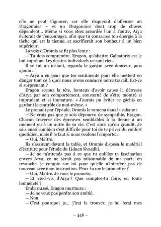 – 446 – 
elle ne peut t’ignorer, car elle risquerait d’offenser un Dragonnier – et un Dragonnier dont trop de choses dépendent… Même si vous étiez accordés l’un à l’autre, Arya éviterait de t’encourager, afin que tu consacres ton énergie à la tâche qui est la tienne, et sacrifierait son bonheur à un bien supérieur. 
La voix d’Oromis se fit plus lente : 
— Tu dois comprendre, Eragon, qu’abattre Galbatorix est le but suprême. Les destins individuels ne sont rien. 
Il se tut un instant, regarda le garçon avec douceur, puis ajouta : 
— Arya a eu peur que tes sentiments pour elle mettent en danger tout ce à quoi nous avons consacré notre travail. Est-ce si surprenant ? 
Eragon secoua la tête, honteux d’avoir causé la détresse d’Arya par son comportement, consterné de s’être montré si imprudent et si immature. « J’aurais pu éviter ce gâchis en gardant le contrôle de moi-même. » 
Le prenant par l’épaule, Oromis le ramena dans la cabane : 
— Ne crois pas que je sois dépourvu de sympathie, Eragon. Chacun traverse des épreuves semblables à la tienne à un moment ou à un autre de sa vie. C’est ainsi qu’on grandit. Je sais aussi combien c’est difficile pour toi de te priver du confort quotidien, mais il le faut si nous voulons l’emporter. 
— Oui, Maître. 
Ils s’assirent devant la table, et Oromis disposa le matériel d’écriture pour l’étude du Liduen Kvaedhí. 
— Je ne m’attends pas à ce que tu oublies ta fascination envers Arya, ce ne serait pas raisonnable de ma part ; en revanche, je compte sur toi pour qu’elle n’interfère pas de nouveau avec mon instruction. Peux-tu me le promettre ? 
— Oui, Maître. Je vous le promets. 
— Et vis-à-vis d’Arya ? Que comptes-tu faire, en toute honnêteté ? 
Embarrassé, Eragon murmura : 
— Je ne veux pas perdre son amitié. 
— Non. 
— C’est pourquoi je… j’irai la trouver, je lui ferai mes  