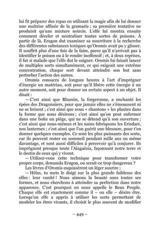 – 449 – 
lui fit préparer des repas en utilisant la magie afin de lui donner une maîtrise affinée de la gramarie ; sa première tentative ne produisit qu’une mixture noircie. L’elfe lui montra ensuite comment déceler et neutraliser toutes sortes de poisons. À partir de là, Eragon dut examiner sa nourriture à la recherche des différentes substances toxiques qu’Oromis avait pu y glisser. Il souffrit plus d’une fois de la faim, parce qu’il n’arrivait pas à identifier le poison ou à le rendre inoffensif ; et, à deux reprises, il fut si malade que l’elfe dut le soigner. Oromis lui faisait lancer de multiples sorts simultanément, ce qui exigeait une extrême concentration, chaque sort devant atteindre son but sans perturber l’action des autres. 
Oromis consacra de longues heures à l’art d’imprégner d’énergie un matériau, soit pour qu’il libère cette énergie à un autre moment, soit pour donner un certain aspect à un objet. Il disait : 
— C’est ainsi que Rhunön, la forgeronne, a enchanté les épées des Dragonniers, pour que jamais elles ne s’émoussent ni ne se brisent ; c’est ainsi que nous « chantons » les plantes dans la forme que nous désirons ; c’est ainsi qu’on peut enfermer dans une boîte un piège, qui ne se détend qu’à son ouverture ; c’est ainsi que nous-mêmes et les nains fabriquons les Erisdars, nos lanternes ; c’est ainsi que l’on guérit une blessure, pour t’en donner quelques exemples. Ce sont les plus puissants des sorts, car ils peuvent rester en sommeil pendant mille ans ou même davantage, et sont aussi difficiles à percevoir qu’à conjurer. Ils imprègnent presque toute l’Alagaësia, façonnant notre terre et le destin de ceux qui y vivent. 
— Utilisez-vous cette technique pour transformer votre propre corps, demanda Eragon, ou serait-ce trop dangereux ? 
Les lèvres d’Oromis esquissèrent un léger sourire ; 
— Hélas, tu mets le doigt sur la plus grande faiblesse des elfes : leur vanité ! Nous aimons la beauté sous toutes ses formes, et nous cherchons à atteindre sa perfection dans notre apparence. C’est pourquoi on nous appelle le Beau Peuple. Chaque elfe est exactement comme il – ou elle – désire être. Lorsqu’un elfe a appris à utiliser les sorts permettant de modeler les êtres vivants, il choisit le plus souvent de modifier  