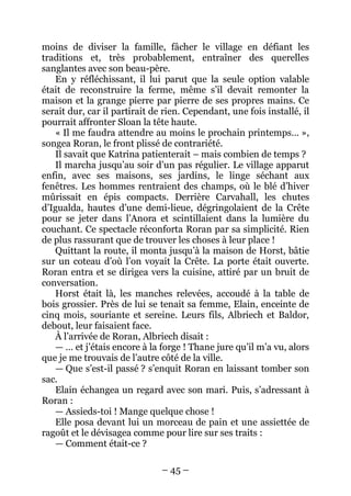 – 45 – 
moins de diviser la famille, fâcher le village en défiant les traditions et, très probablement, entraîner des querelles sanglantes avec son beau-père. 
En y réfléchissant, il lui parut que la seule option valable était de reconstruire la ferme, même s’il devait remonter la maison et la grange pierre par pierre de ses propres mains. Ce serait dur, car il partirait de rien. Cependant, une fois installé, il pourrait affronter Sloan la tête haute. 
« Il me faudra attendre au moins le prochain printemps… », songea Roran, le front plissé de contrariété. 
Il savait que Katrina patienterait – mais combien de temps ? 
Il marcha jusqu’au soir d’un pas régulier. Le village apparut enfin, avec ses maisons, ses jardins, le linge séchant aux fenêtres. Les hommes rentraient des champs, où le blé d’hiver mûrissait en épis compacts. Derrière Carvahall, les chutes d’Igualda, hautes d’une demi-lieue, dégringolaient de la Crête pour se jeter dans l’Anora et scintillaient dans la lumière du couchant. Ce spectacle réconforta Roran par sa simplicité. Rien de plus rassurant que de trouver les choses à leur place ! 
Quittant la route, il monta jusqu’à la maison de Horst, bâtie sur un coteau d’où l’on voyait la Crête. La porte était ouverte. Roran entra et se dirigea vers la cuisine, attiré par un bruit de conversation. 
Horst était là, les manches relevées, accoudé à la table de bois grossier. Près de lui se tenait sa femme, Elain, enceinte de cinq mois, souriante et sereine. Leurs fils, Albriech et Baldor, debout, leur faisaient face. 
À l’arrivée de Roran, Albriech disait : 
— … et j’étais encore à la forge ! Thane jure qu’il m’a vu, alors que je me trouvais de l’autre côté de la ville. 
— Que s’est-il passé ? s’enquit Roran en laissant tomber son sac. 
Elain échangea un regard avec son mari. Puis, s’adressant à Roran : 
— Assieds-toi ! Mange quelque chose ! 
Elle posa devant lui un morceau de pain et une assiettée de ragoût et le dévisagea comme pour lire sur ses traits : 
— Comment était-ce ?  