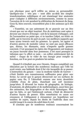 – 450 – 
son physique pour qu’il reflète au mieux sa personnalité. Quelques-uns – très peu – sont allés au-delà des simples transformations esthétiques et ont réaménagé leur anatomie pour s’adapter à différents environnements, comme tu auras l’occasion de le voir pendant la célébration du Serment du Sang. Ceux-là, bien souvent, ressemblent plus à des animaux qu’à des elfes. 
» Toutefois, on use autrement de ce pouvoir sur un être vivant que sur un objet inanimé. Peu de matériaux sont aptes à devenir une réserve d’énergie : soit ils la laissent s’échapper, soit ils l’accumulent au point que, si tu touches l’objet, un éclair en jaillit, qui te traverse de part en part. Les meilleurs supports que nous ayons trouvés sont les gemmes. Le quartz, les agates et d’autres pierres de moindre valeur ne sont pas aussi efficaces que, disons, les diamants, mais n’importe quelle gemme convient. C’est pourquoi les épées des Dragonniers ont toujours un joyau incrusté dans leur pommeau. C’est aussi pourquoi le talisman que t’a offert ce nain – un collier entièrement fait de métal – risque de te vider de ton énergie pour remplir sa fonction, car il ne peut en produire lui-même. 
Quand il n’étudiait pas avec Oromis, Eragon complétait son éducation par la lecture des nombreux rouleaux que l’elfe lui avait remis, une habitude dont il fut vite incapable de se passer. L’instruction du garçon – sous la modeste tutelle de Garrow – s’était limitée aux connaissances suffisantes pour gérer une ferme. Le savoir que le garçon découvrait sur ces surfaces de papier sans fin, il l’absorbait comme une terre desséchée s’imbibe d’eau de pluie, étanchant une soif inconnue jusqu’alors. Il dévorait les textes de géographie, de biologie, d’anatomie, de philosophie et de mathématiques, aussi bien que des mémoires, des biographies et des récits historiques. Plus que les faits, ce qui l’intéressait surtout, c’était de découvrir d’autres façons de penser. Elles remettaient en cause ses croyances et l’obligeaient à réexaminer ses hypothèses sur nombre de sujets, depuis les droits de l’individu dans une société jusqu’à la course du soleil dans le ciel. 
Il constata que de nombreux rouleaux concernaient les  