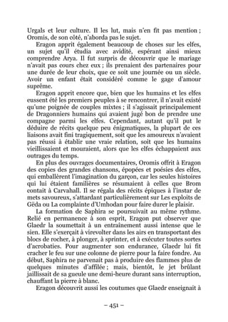 – 451 – 
Urgals et leur culture. Il les lut, mais n’en fit pas mention ; Oromis, de son côté, n’aborda pas le sujet. 
Eragon apprit également beaucoup de choses sur les elfes, un sujet qu’il étudia avec avidité, espérant ainsi mieux comprendre Arya. Il fut surpris de découvrir que le mariage n’avait pas cours chez eux ; ils prenaient des partenaires pour une durée de leur choix, que ce soit une journée ou un siècle. Avoir un enfant était considéré comme le gage d’amour suprême. 
Eragon apprit encore que, bien que les humains et les elfes eussent été les premiers peuples à se rencontrer, il n’avait existé qu’une poignée de couples mixtes ; il s’agissait principalement de Dragonniers humains qui avaient jugé bon de prendre une compagne parmi les elfes. Cependant, autant qu’il put le déduire de récits quelque peu énigmatiques, la plupart de ces liaisons avait fini tragiquement, soit que les amoureux n’avaient pas réussi à établir une vraie relation, soit que les humains vieillissaient et mouraient, alors que les elfes échappaient aux outrages du temps. 
En plus des ouvrages documentaires, Oromis offrit à Eragon des copies des grandes chansons, épopées et poésies des elfes, qui emballèrent l’imagination du garçon, car les seules histoires qui lui étaient familières se résumaient à celles que Brom contait à Carvahall. Il se régala des récits épiques à l’instar de mets savoureux, s’attardant particulièrement sur Les exploits de Gëda ou La complainte d’Umhodan pour faire durer le plaisir. 
La formation de Saphira se poursuivait au même rythme. Relié en permanence à son esprit, Eragon put observer que Glaedr la soumettait à un entraînement aussi intense que le sien. Elle s’exerçait à virevolter dans les airs en transportant des blocs de rocher, à plonger, à sprinter, et à exécuter toutes sortes d’acrobaties. Pour augmenter son endurance, Glaedr lui fit cracher le feu sur une colonne de pierre pour la faire fondre. Au début, Saphira ne parvenait pas à produire des flammes plus de quelques minutes d’affilée ; mais, bientôt, le jet brûlant jaillissait de sa gueule une demi-heure durant sans interruption, chauffant la pierre à blanc. 
Eragon découvrit aussi les coutumes que Glaedr enseignait à  