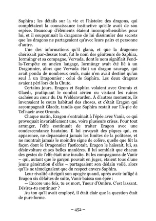 – 452 – 
Saphira ; les détails sur la vie et l’histoire des dragons, qui complétaient la connaissance instinctive qu’elle avait de son espèce. Beaucoup d’éléments étaient incompréhensibles pour lui, et il soupçonnait la dragonne de lui dissimuler des secrets que les dragons ne partageaient qu’avec leurs pairs et personne d’autre. 
Une des informations qu’il glana, et que la dragonne chérissait par-dessus tout, fut le nom des géniteurs de Saphira, Iormúngr et sa compagne, Vervada, dont le nom signifiait Fend- la-Tempête en ancien langage, Iormúngr avait été lié à un Dragonnier, alors que Vervada était un dragon sauvage, qui avait pondu de nombreux oeufs, mais n’en avait destiné qu’un seul à un Dragonnier : celui de Saphira. Les deux dragons avaient péri lors de la Chute. 
Certains jours, Eragon et Saphira volaient avec Oromis et Glaedr, pratiquant le combat aérien ou visitant les ruines cachées au coeur du Du Weldenvarden. À d’autres moments, ils inversaient le cours habituel des choses, et c’était Eragon qui accompagnait Glaedr, tandis que Saphira restait sur l’À-pic de Tel’naeír avec Oromis. 
Chaque matin, Eragon s’entraînait à l’épée avec Vanir, ce qui provoquait invariablement une, voire plusieurs crises. Pour tout arranger, l’elfe continuait de traiter Eragon avec une condescendance hautaine. Il lui envoyait des piques qui, en apparence, ne dépassaient jamais les limites de la politesse, et ne montrait jamais le moindre signe de colère, quelle que fût la façon dont le Dragonnier l’asticotait. Eragon le haïssait, lui, sa désinvolture et ses belles manières. Il lui semblait que chacun des gestes de l’elfe était une insulte. Et les compagnons de Vanir – qui, autant que le garçon pouvait en juger, étaient tous d’une jeune génération d’elfes – partageaient son dédain voilé, alors qu’ils ne témoignaient que du respect envers Saphira. 
Leur rivalité atteignit son apogée quand, après avoir infligé à Eragon six défaites de suite, Vanir baissa son épée : 
— Encore une fois, tu es mort, Tueur d’Ombre. C’est lassant. Désires-tu continuer ? 
Au ton qu’il avait employé, il était clair que la question était de pure forme.  