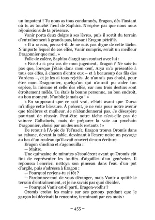 – 455 – 
un impotent ! Tu nous as tous condamnés, Eragon, dès l’instant où tu as touché l’oeuf de Saphira. N’espère pas que nous nous réjouissions de ta présence. 
Vanir porta deux doigts à ses lèvres, puis il sortit du terrain d’entraînement à grands pas, laissant Eragon pétrifié. 
« Il a raison, pensa-t-il. Je ne suis pas digne de cette tâche. N’importe lequel de ces elfes, Vanir compris, serait un meilleur Dragonnier que moi. » 
Folle de colère, Saphira élargit son contact avec lui : 
« Fais-tu si peu cas de mon jugement, Eragon ? Ne sais-tu pas que, lorsque j’étais dans mon oeuf, Arya m’a présentée à tous ces elfes, à chacun d’entre eux – et à beaucoup des fils des Vardens –, et je les ai tous rejetés. Je n’aurais pas choisi, pour être mon Dragonnier, quelqu’un qui n’aurait pu aider ton espèce, la mienne et celle des elfes, car nos trois destins sont étroitement mêlés. Tu étais la bonne personne, au bon endroit, au bon moment. N’oublie jamais ça ! » 
« En supposant que ce soit vrai, c’était avant que Durza m’inflige cette blessure. À présent, je ne vois pour notre avenir que ténèbres et malheur. Je n’abandonnerai pas. Je désespère pourtant de réussir. Peut-être notre tâche n’est-elle pas de vaincre Galbatorix, mais de préparer la voie au prochain Dragonnier, choisi par un des oeufs restants ! » 
De retour à l’À-pic de Tel’naeír, Eragon trouva Oromis dans sa cabane, devant la table, dessinant à l’encre noire un paysage au bas d’un rouleau qu’il avait couvert de son écriture. 
Eragon s’inclina et s’agenouilla : 
— Maître. 
Une quinzaine de minutes s’écoulèrent avant qu’Oromis eût fini de représenter les touffes d’aiguilles d’un genévrier. Il repoussa l’encrier, nettoya son pinceau dans l’eau d’un pot d’argile, puis s’adressa à Eragon : 
— Pourquoi reviens-tu si tôt ? 
— Pardonnez-moi de vous déranger, mais Vanir a quitté le terrain d’entraînement, et je ne savais pas quoi décider. 
— Pourquoi Vanir est-il parti, Eragon-vodhr ? 
Oromis croisa les mains sur ses genoux pendant que le garçon lui décrivait la rencontre, terminant par ces mots :  