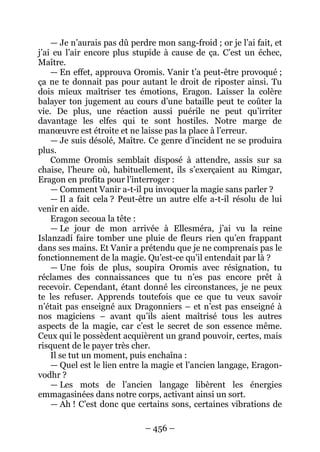 – 456 – 
— Je n’aurais pas dû perdre mon sang-froid ; or je l’ai fait, et j’ai eu l’air encore plus stupide à cause de ça. C’est un échec, Maître. 
— En effet, approuva Oromis. Vanir t’a peut-être provoqué ; ça ne te donnait pas pour autant le droit de riposter ainsi. Tu dois mieux maîtriser tes émotions, Eragon. Laisser la colère balayer ton jugement au cours d’une bataille peut te coûter la vie. De plus, une réaction aussi puérile ne peut qu’irriter davantage les elfes qui te sont hostiles. Notre marge de manoeuvre est étroite et ne laisse pas la place à l’erreur. 
— Je suis désolé, Maître. Ce genre d’incident ne se produira plus. 
Comme Oromis semblait disposé à attendre, assis sur sa chaise, l’heure où, habituellement, ils s’exerçaient au Rimgar, Eragon en profita pour l’interroger : 
— Comment Vanir a-t-il pu invoquer la magie sans parler ? 
— Il a fait cela ? Peut-être un autre elfe a-t-il résolu de lui venir en aide. 
Eragon secoua la tête : 
— Le jour de mon arrivée à Ellesméra, j’ai vu la reine Islanzadí faire tomber une pluie de fleurs rien qu’en frappant dans ses mains. Et Vanir a prétendu que je ne comprenais pas le fonctionnement de la magie. Qu’est-ce qu’il entendait par là ? 
— Une fois de plus, soupira Oromis avec résignation, tu réclames des connaissances que tu n’es pas encore prêt à recevoir. Cependant, étant donné les circonstances, je ne peux te les refuser. Apprends toutefois que ce que tu veux savoir n’était pas enseigné aux Dragonniers – et n’est pas enseigné à nos magiciens – avant qu’ils aient maîtrisé tous les autres aspects de la magie, car c’est le secret de son essence même. Ceux qui le possèdent acquièrent un grand pouvoir, certes, mais risquent de le payer très cher. 
Il se tut un moment, puis enchaîna : 
— Quel est le lien entre la magie et l’ancien langage, Eragon- vodhr ? 
— Les mots de l’ancien langage libèrent les énergies emmagasinées dans notre corps, activant ainsi un sort. 
— Ah ! C’est donc que certains sons, certaines vibrations de  