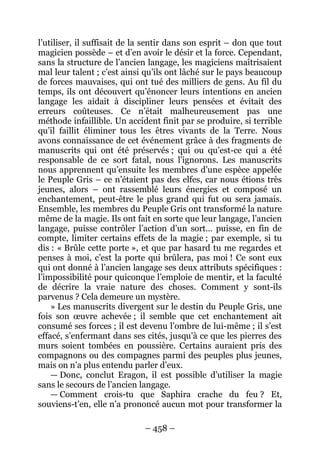 – 458 – 
l’utiliser, il suffisait de la sentir dans son esprit – don que tout magicien possède – et d’en avoir le désir et la force. Cependant, sans la structure de l’ancien langage, les magiciens maîtrisaient mal leur talent ; c’est ainsi qu’ils ont lâché sur le pays beaucoup de forces mauvaises, qui ont tué des milliers de gens. Au fil du temps, ils ont découvert qu’énoncer leurs intentions en ancien langage les aidait à discipliner leurs pensées et évitait des erreurs coûteuses. Ce n’était malheureusement pas une méthode infaillible. Un accident finit par se produire, si terrible qu’il faillit éliminer tous les êtres vivants de la Terre. Nous avons connaissance de cet événement grâce à des fragments de manuscrits qui ont été préservés ; qui ou qu’est-ce qui a été responsable de ce sort fatal, nous l’ignorons. Les manuscrits nous apprennent qu’ensuite les membres d’une espèce appelée le Peuple Gris – ce n’étaient pas des elfes, car nous étions très jeunes, alors – ont rassemblé leurs énergies et composé un enchantement, peut-être le plus grand qui fut ou sera jamais. Ensemble, les membres du Peuple Gris ont transformé la nature même de la magie. Ils ont fait en sorte que leur langage, l’ancien langage, puisse contrôler l’action d’un sort… puisse, en fin de compte, limiter certains effets de la magie ; par exemple, si tu dis : « Brûle cette porte », et que par hasard tu me regardes et penses à moi, c’est la porte qui brûlera, pas moi ! Ce sont eux qui ont donné à l’ancien langage ses deux attributs spécifiques : l’impossibilité pour quiconque l’emploie de mentir, et la faculté de décrire la vraie nature des choses. Comment y sont-ils parvenus ? Cela demeure un mystère. 
» Les manuscrits divergent sur le destin du Peuple Gris, une fois son oeuvre achevée ; il semble que cet enchantement ait consumé ses forces ; il est devenu l’ombre de lui-même ; il s’est effacé, s’enfermant dans ses cités, jusqu’à ce que les pierres des murs soient tombées en poussière. Certains auraient pris des compagnons ou des compagnes parmi des peuples plus jeunes, mais on n’a plus entendu parler d’eux. 
— Donc, conclut Eragon, il est possible d’utiliser la magie sans le secours de l’ancien langage. 
— Comment crois-tu que Saphira crache du feu ? Et, souviens-t’en, elle n’a prononcé aucun mot pour transformer la  